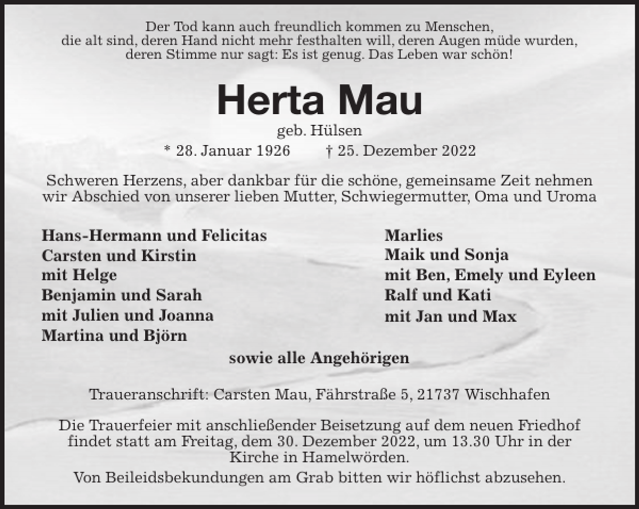<p>Der Tod kann auch freundlich kommen zu Menschen,<br />die alt sind, deren Hand nicht mehr festhalten will, deren Augen müde wurden,<br />deren Stimme nur sagt: Es ist genug. Das Leben war schön!</p><p>Herta Mau<br />geb. Hülsen<br />* 28. Januar 1926 † 25. Dezember 2022</p><p>Schweren Herzens, aber dankbar für die schöne, gemeinsame Zeit nehmen wir Abschied von unserer lieben Mutter, Schwiegermutter, Oma und Uroma<br />Traueranschrift: Carsten Mau, Fährstraße 5, 21737 Wischhafen</p><p>Die Trauerfeier mit anschließender Beisetzung auf dem neuen Friedhof<br />findet statt am Freitag, dem 30. Dezember 2022, um 13.30 Uhr in der<br />Kirche in Hamelwörden.<br />Von Beileidsbekundungen am Grab bitten wir höflichst abzusehen.<br />Marlies<br />Maik und Sonja<br />mit Ben, Emely und Eyleen<br />Ralf und Kati<br />mit Jan und Max<br />Hans-Hermann und Felicitas<br />Carsten und Kirstin<br />mit Helge<br />Benjamin und Sarah<br />mit Julien und Joanna<br />Martina und Björn<br />sowie alle Angehörigen</p>