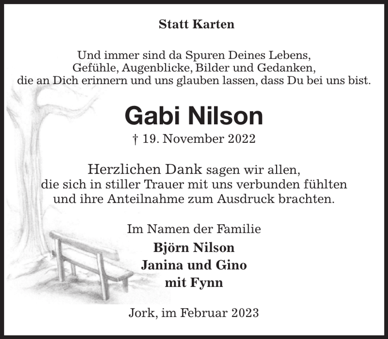 <p>Statt Karten<br />Und immer sind da Spuren Deines Lebens,<br />Gefühle, Augenblicke, Bilder und Gedanken,<br />die an Dich erinnern und uns glauben lassen, dass Du bei uns bist.<br />Gabi Nilson<br />† 19. November 2022<br />Herzlichen Dank sagen wir allen,<br />die sich in stiller Trauer mit uns verbunden fühlten<br />und ihre Anteilnahme zum Ausdruck brachten.<br />Im Namen der Familie<br />Björn Nilson<br />Janina und Gino<br />mit Fynn<br />Jork, im Februar 2023</p>