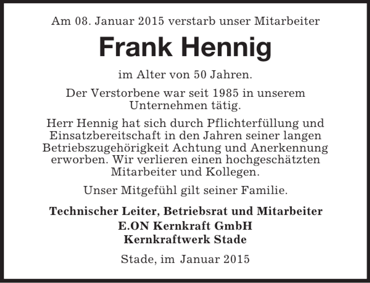 <p>Am 08. Januar 2015 verstarb unser Mitarbeiter<br />Frank Hennig<br />im Alter von 50 Jahren.<br />Der Verstorbene war seit 1985 in unserem<br />Unternehmen tätig.<br />Herr Hennig hat sich durch Pflichterfüllung und<br />Einsatzbereitschaft in den Jahren seiner langen<br />Betriebszugehörigkeit Achtung und Anerkennung<br />erworben. Wir verlieren einen hochgeschätzten<br />Mitarbeiter und Kollegen.<br />Unser Mitgefühl gilt seiner Familie.<br />Technischer Leiter, Betriebsrat und Mitarbeiter<br />E.ON Kernkraft GmbH<br />Kernkraftwerk Stade<br />Stade, im Januar 2015</p>