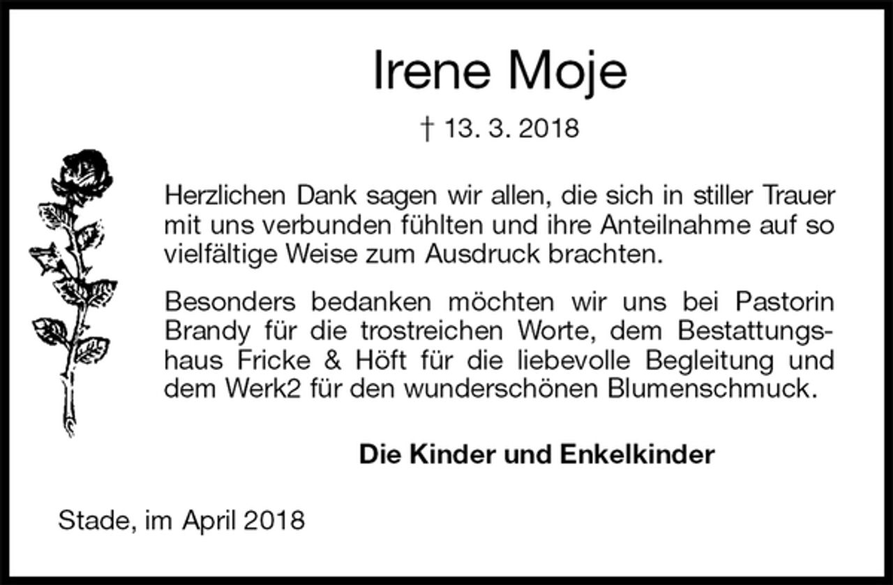 <p>Irene Moje<br />† 13. 3. 2018<br />Herzlichen Dank sagen wir allen, die sich in stiller Trauer mit uns verbunden fühlten und ihre Anteilnahme auf so vielfältige Weise zum Ausdruck brachten.<br />Besonders bedanken möchten wir uns bei Pastorin Brandy für die trostreichen Worte, dem Bestattungshaus Fricke &amp; Höft für die liebevolle Begleitung und dem Werk2 für den wunderschönen Blumenschmuck.<br />Die Kinder und Enkelkinder<br />Stade, im April 2018</p>
