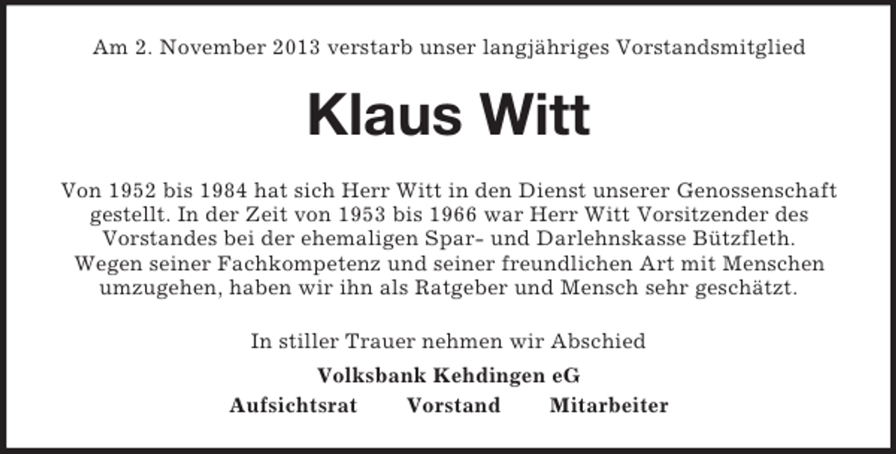 <p>Am 2. November 2013 verstarb unser langjähriges Vorstandsmitglied<br />Klaus Witt<br />Von 1952 bis 1984 hat sich Herr Witt in den Dienst unserer Genossenschaft<br />gestellt. In der Zeit von 1953 bis 1966 war Herr Witt Vorsitzender des<br />Vorstandes bei der ehemaligen Spar- und Darlehnskasse Bützfleth.<br />Wegen seiner Fachkompetenz und seiner freundlichen Art mit Menschen<br />umzugehen, haben wir ihn als Ratgeber und Mensch sehr geschätzt.<br />In stiller Trauer nehmen wir Abschied<br />Volksbank Kehdingen eG<br />Aufsichtsrat Vorstand Mitarbeiter</p>