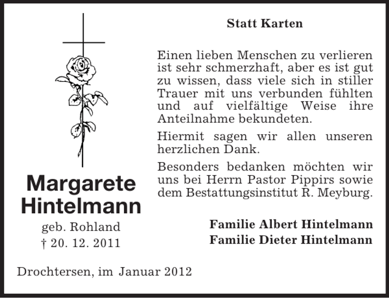 <p>Statt Karten</p><p>Margarete<br />Hintelmann</p><p>Einen lieben Menschen zu verlieren<br />ist sehr schmerzhaft, aber es ist gut<br />zu wissen, dass viele sich in stiller<br />Trauer mit uns verbunden fühlten<br />und auf vielfältige Weise ihre<br />Anteilnahme bekundeten.<br />Hiermit sagen wir allen unseren<br />herzlichen Dank.<br />Besonders bedanken möchten wir<br />uns bei Herrn Pastor Pippirs sowie<br />dem Bestattungsinstitut R. Meyburg.</p><p>geb. Rohland<br />† 20. 12. 2011<br />Drochtersen, im Januar 2012</p><p>Familie Albert Hintelmann<br />Familie Dieter Hintelmann</p>