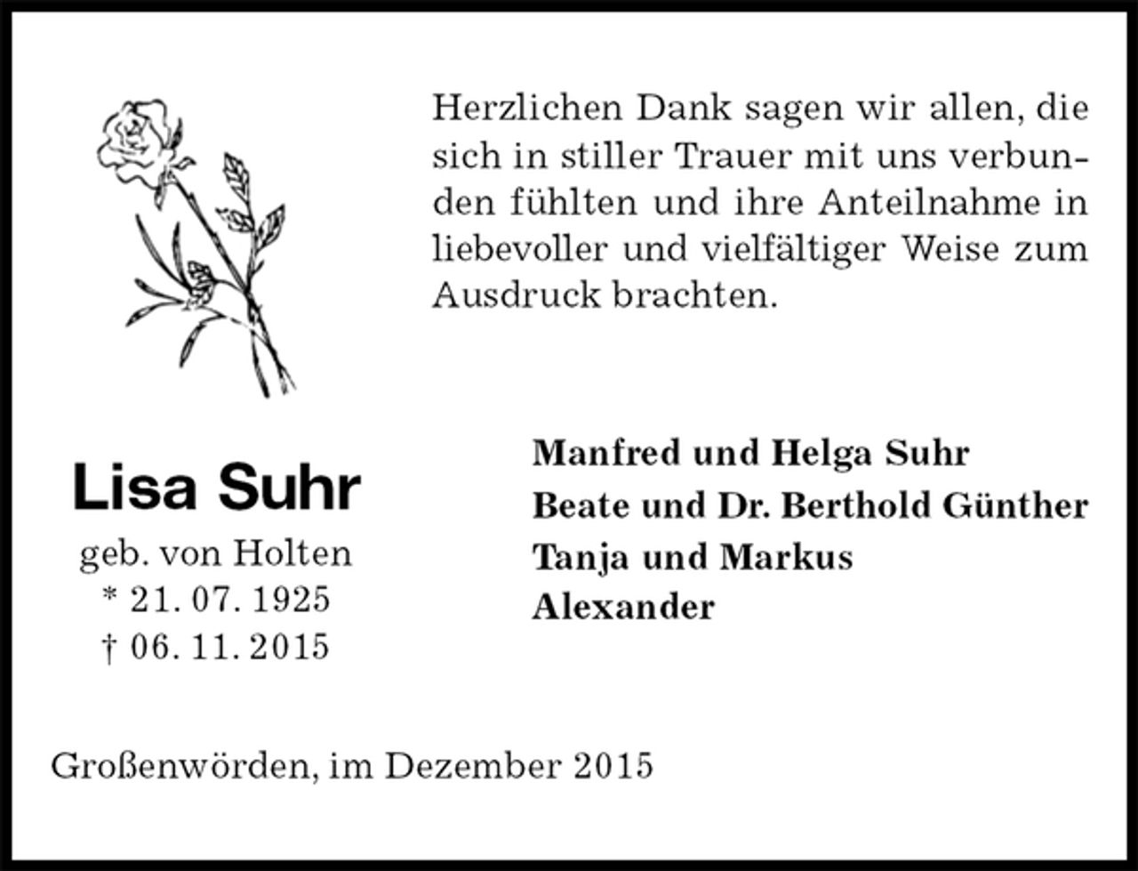 <p>Herzlichen Dank sagen wir allen, die sich in stiller Trauer mit uns verbunden fühlten und ihre Anteilnahme in liebevoller und vielfältiger Weise zum Ausdruck brachten.<br />Manfred und Helga Suhr<br />Beate und Dr. Berthold Günther<br />Tanja und Markus<br />Alexander<br />Großenwörden, im Dezember 2015<br />Lisa Suhr<br />geb. von Holten<br />* 21. 07. 1925<br />† 06. 11. 2015</p>