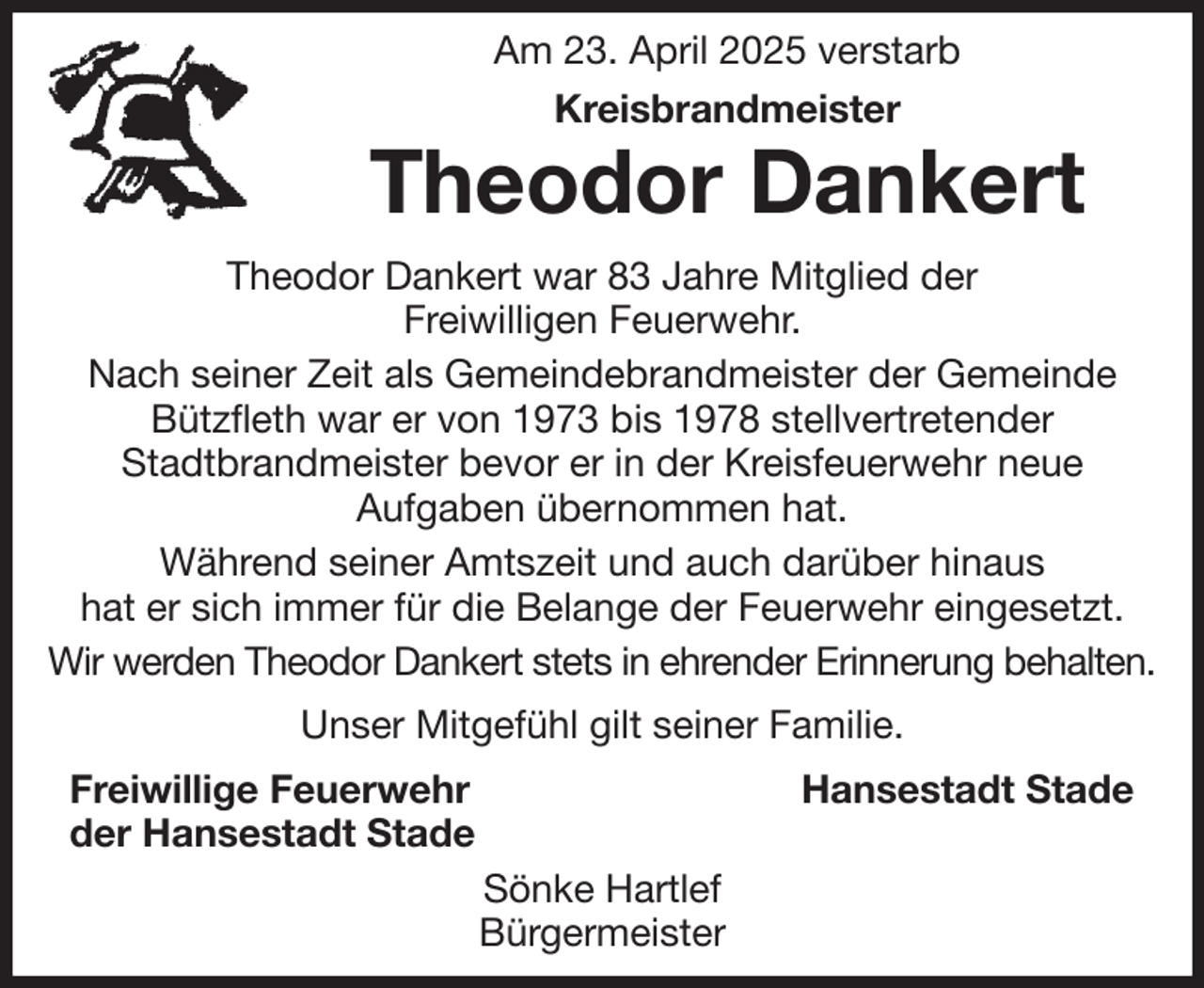 <p>Am 23. April 2025 verstarb</p><p>Kreisbrandmeister<br />Theodor Dankert<br />Theodor Dankert war 83 Jahre Mitglied der<br />Freiwilligen Feuerwehr.<br />Nach seiner Zeit als Gemeindebrandmeister der Gemeinde Bützfleth war er von 1973 bis 1978 stellvertretender<br />Stadtbrandmeister bevor er in der Kreisfeuerwehr neue<br />Aufgaben übernommen hat.<br />Während seiner Amtszeit und auch darüber hinaus<br />hat er sich immer für die Belange der Feuerwehr eingesetzt.<br />Wir werden Theodor Dankert stets in ehrender Erinnerung behalten.<br />Unser Mitgefühl gilt seiner Familie.<br />Freiwillige Feuerwehr Hansestadt Stade<br />der Hansestadt Stade<br />Sönke Hartlef<br />Bürgermeister</p>