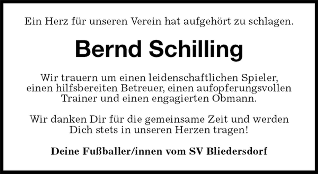 <p>Ein Herz für unseren Verein hat aufgehört zu schlagen.<br />Bernd Schilling<br />Wir trauern um einen leidenschaftlichen Spieler,<br />einen hilfsbereiten Betreuer, einen aufopferungsvollen Trainer und einen engagierten Obmann.</p><p>Wir danken Dir für die gemeinsame Zeit und werden Dich stets in unseren Herzen tragen!<br />Deine Fußballer/innen vom SV Bliedersdorf</p>