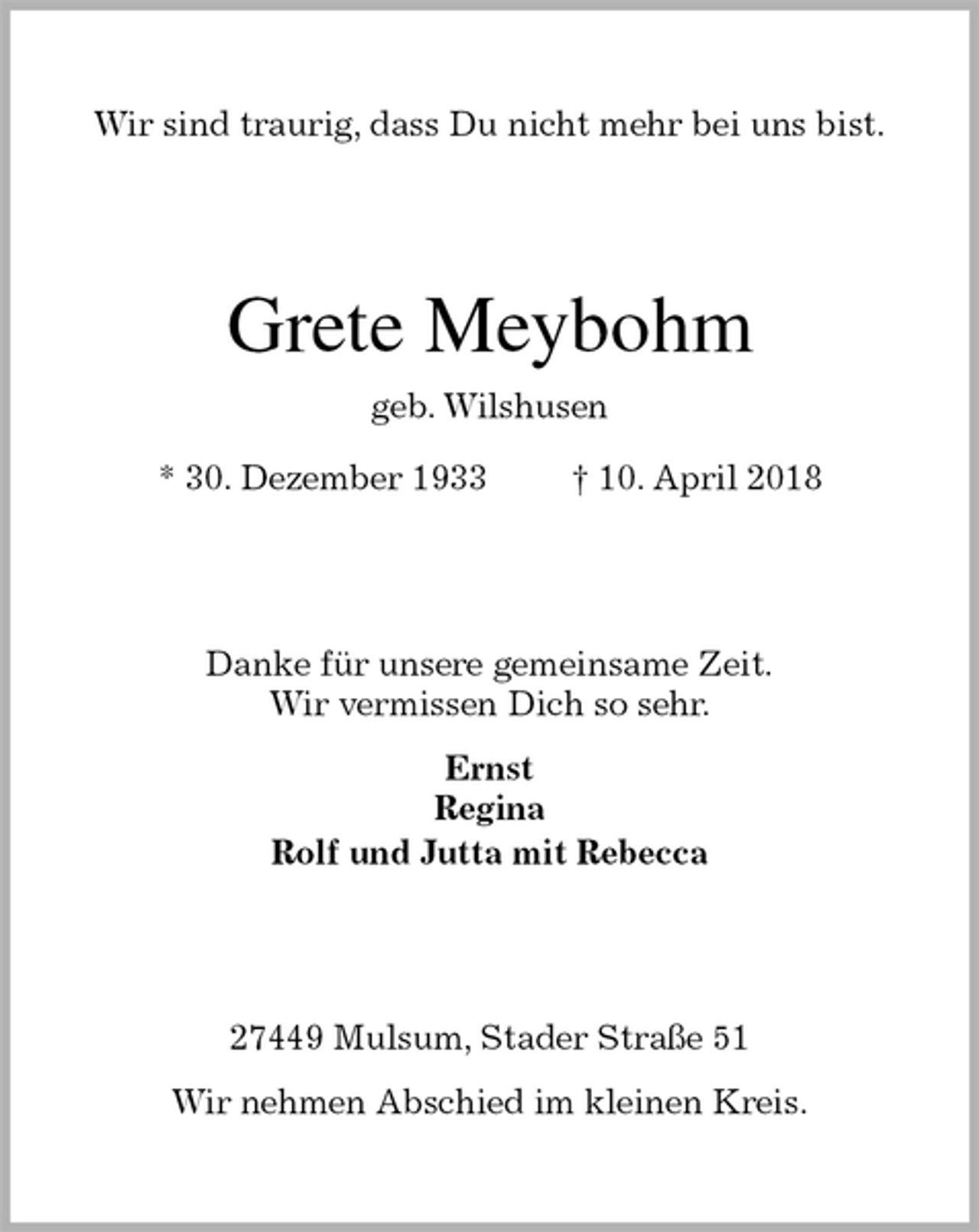 <p>Wir sind traurig, dass Du nicht mehr bei uns bist.<br />Grete Meybohm<br />geb. Wilshusen<br />* 30. Dezember 1933 † 10. April 2018<br />Danke für unsere gemeinsame Zeit.<br />Wir vermissen Dich so sehr.</p><p>Ernst<br />Regina<br />Rolf und Jutta mit Rebecca<br />27449 Mulsum, Stader Straße 51</p><p>Wir nehmen Abschied im kleinen Kreis.</p>