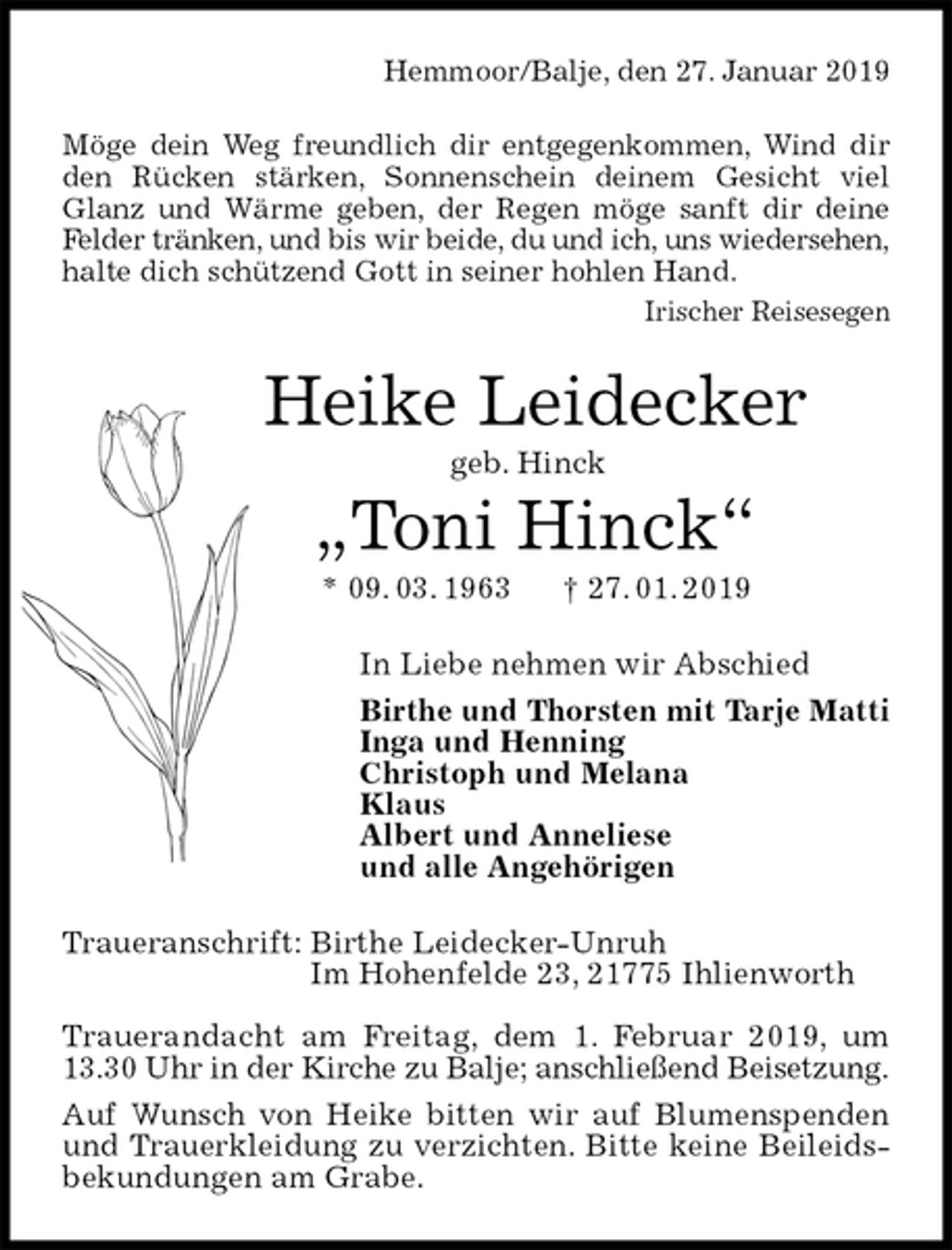 <p>Hemmoor/Balje, den 27. Januar 2019<br />Möge dein Weg freundlich dir entgegenkommen, Wind dir den Rücken stärken, Sonnenschein deinem Gesicht viel Glanz und Wärme geben, der Regen möge sanft dir deine Felder tränken, und bis wir beide, du und ich, uns wiedersehen,<br />halte dich schützend Gott in seiner hohlen Hand.<br />Irischer Reisesegen<br />Heike Leidecker<br />geb. Hinck<br />„Toni Hinck“<br />* 09. 03. 1963 † 27. 01. 2019<br />In Liebe nehmen wir Abschied<br />Birthe und Thorsten mit Tarje Matti<br />Inga und Henning<br />Christoph und Melana<br />Klaus<br />Albert und Anneliese<br />und alle Angehörigen<br />Traueranschrift: Birthe Leidecker-Unruh<br />Im Hohenfelde 23, 21775 Ihlienworth</p>
<p>Trauerandacht am Freitag, dem 1. Februar 2019, um 13.30 Uhr in der Kirche zu Balje; anschließend Beisetzung.<br />Auf Wunsch von Heike bitten wir auf Blumenspenden und Trauerkleidung zu verzichten. Bitte keine Beileidsbekundungen am Grabe.</p>