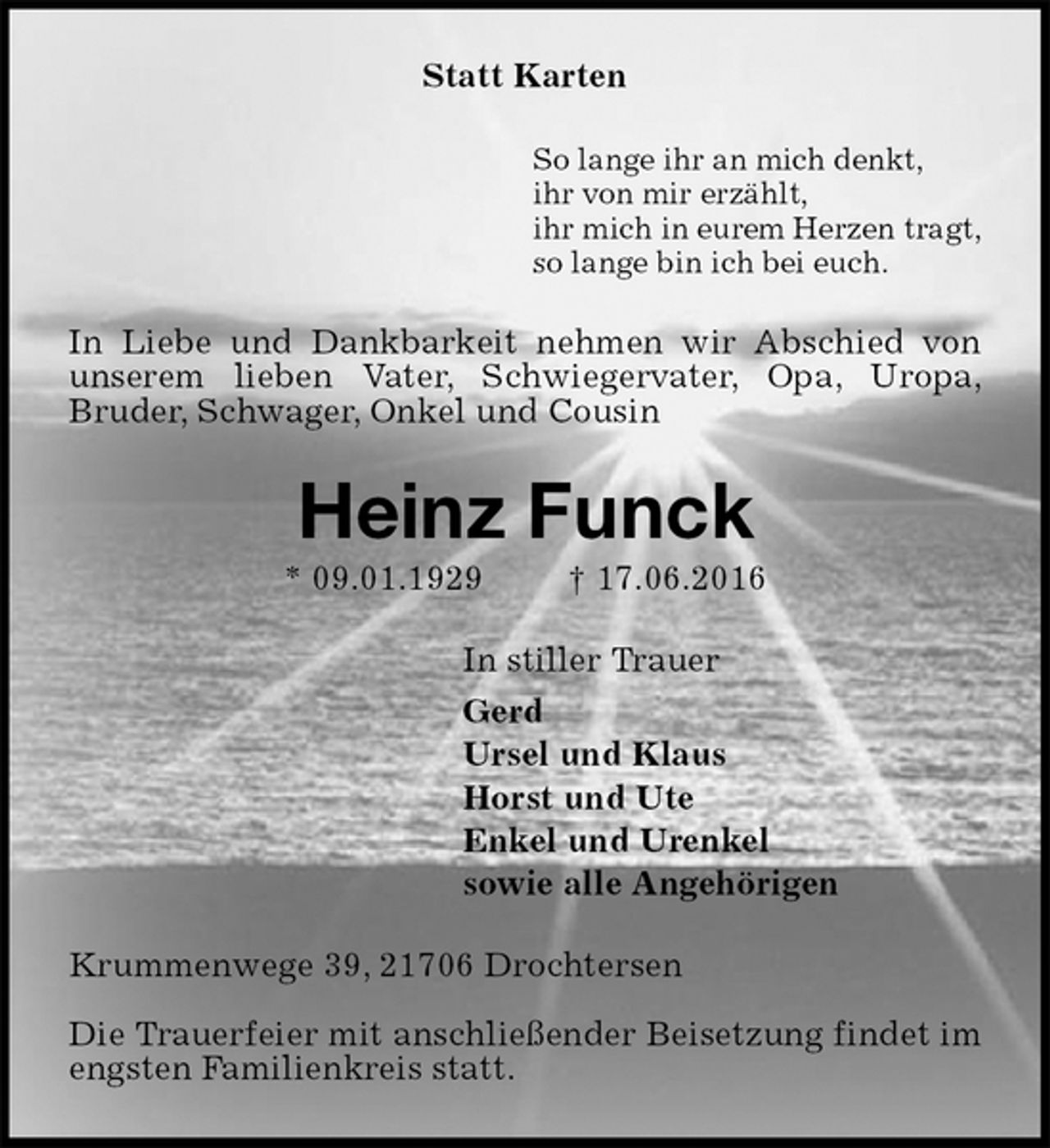 <p>Statt Karten<br />So lange ihr an mich denkt,<br />ihr von mir erzählt,<br />ihr mich in eurem Herzen tragt,<br />so lange bin ich bei euch.<br />In Liebe und Dankbarkeit nehmen wir Abschied von unserem lieben Vater, Schwiegervater, Opa, Uropa,<br />Bruder, Schwager, Onkel und Cousin<br />Heinz Funck<br />* 09.01.1929 † 17.06.2016<br />In stiller Trauer<br />Gerd<br />Ursel und Klaus<br />Horst und Ute<br />Enkel und Urenkel<br />sowie alle Angehörigen<br />Krummenwege 39, 21706 Drochtersen</p><p>Die Trauerfeier mit anschließender Beisetzung findet im engsten Familienkreis statt.</p>