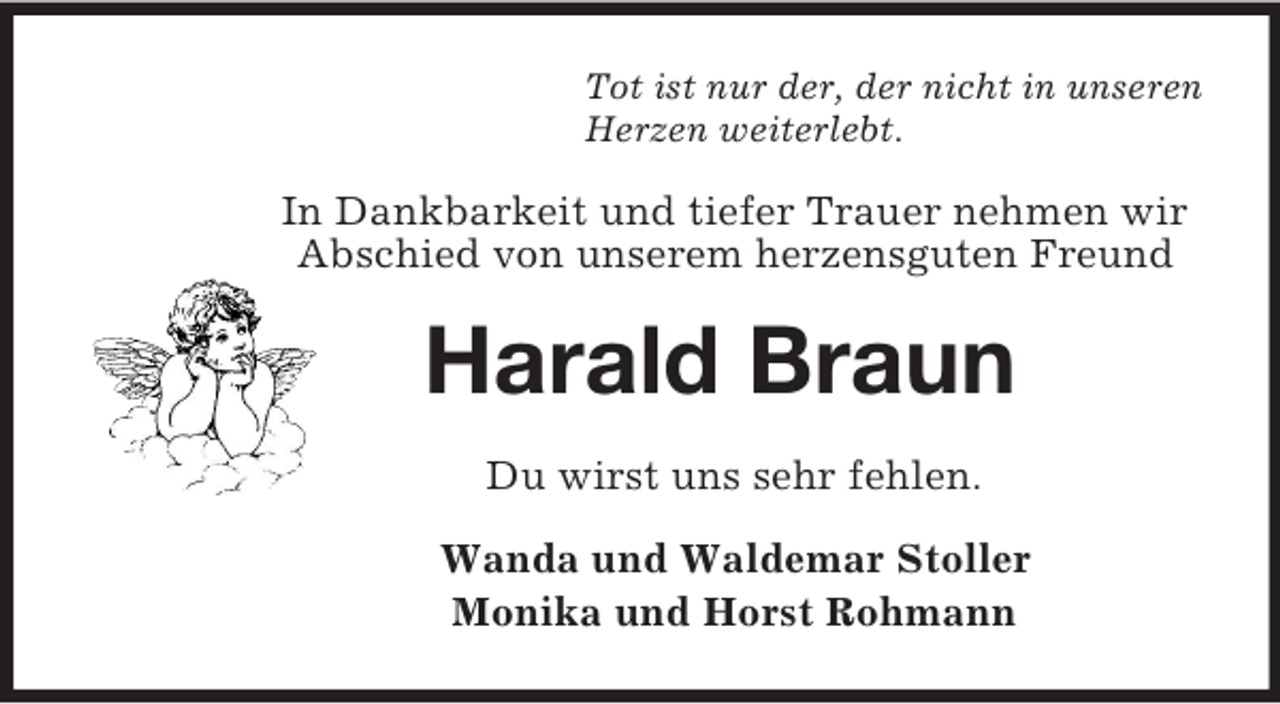 <p>Tot ist nur der, der nicht in unseren<br />Herzen weiterlebt.<br />In Dankbarkeit und tiefer Trauer nehmen wir<br />Abschied von unserem herzensguten Freund<br />Harald Braun<br />Du wirst uns sehr fehlen.<br />Wanda und Waldemar Stoller<br />Monika und Horst Rohmann</p>