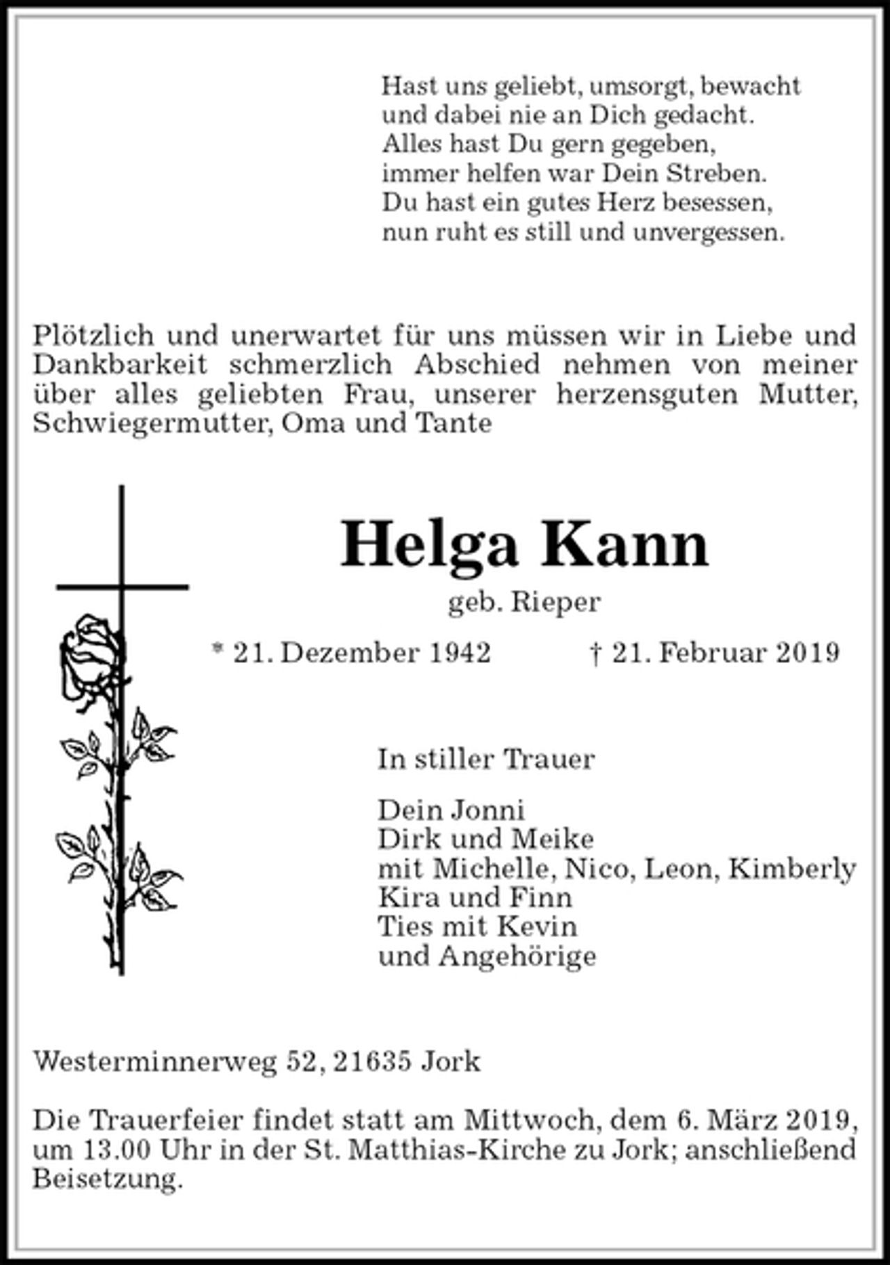 <p>Hast uns geliebt, umsorgt, bewacht<br />und dabei nie an Dich gedacht.<br />Alles hast Du gern gegeben,<br />immer helfen war Dein Streben.<br />Du hast ein gutes Herz besessen,<br />nun ruht es still und unvergessen.<br />Plötzlich und unerwartet für uns müssen wir in Liebe und Dankbarkeit schmerzlich Abschied nehmen von meiner über alles geliebten Frau, unserer herzensguten Mutter, Schwiegermutter, Oma und Tante<br />Helga Kann<br />geb. Rieper<br />* 21. Dezember 1942 † 21. Februar 2019<br />In stiller Trauer<br />Dein Jonni<br />Dirk und Meike<br />mit Michelle, Nico, Leon, Kimberly<br />Kira und Finn<br />Ties mit Kevin<br />und Angehörige<br />Westerminnerweg 52, 21635 Jork</p><p>Die Trauerfeier findet statt am Mittwoch, dem 6. März 2019, um 13.00 Uhr in der St. Matthias-Kirche zu Jork; anschließend<br />Beisetzung.</p>