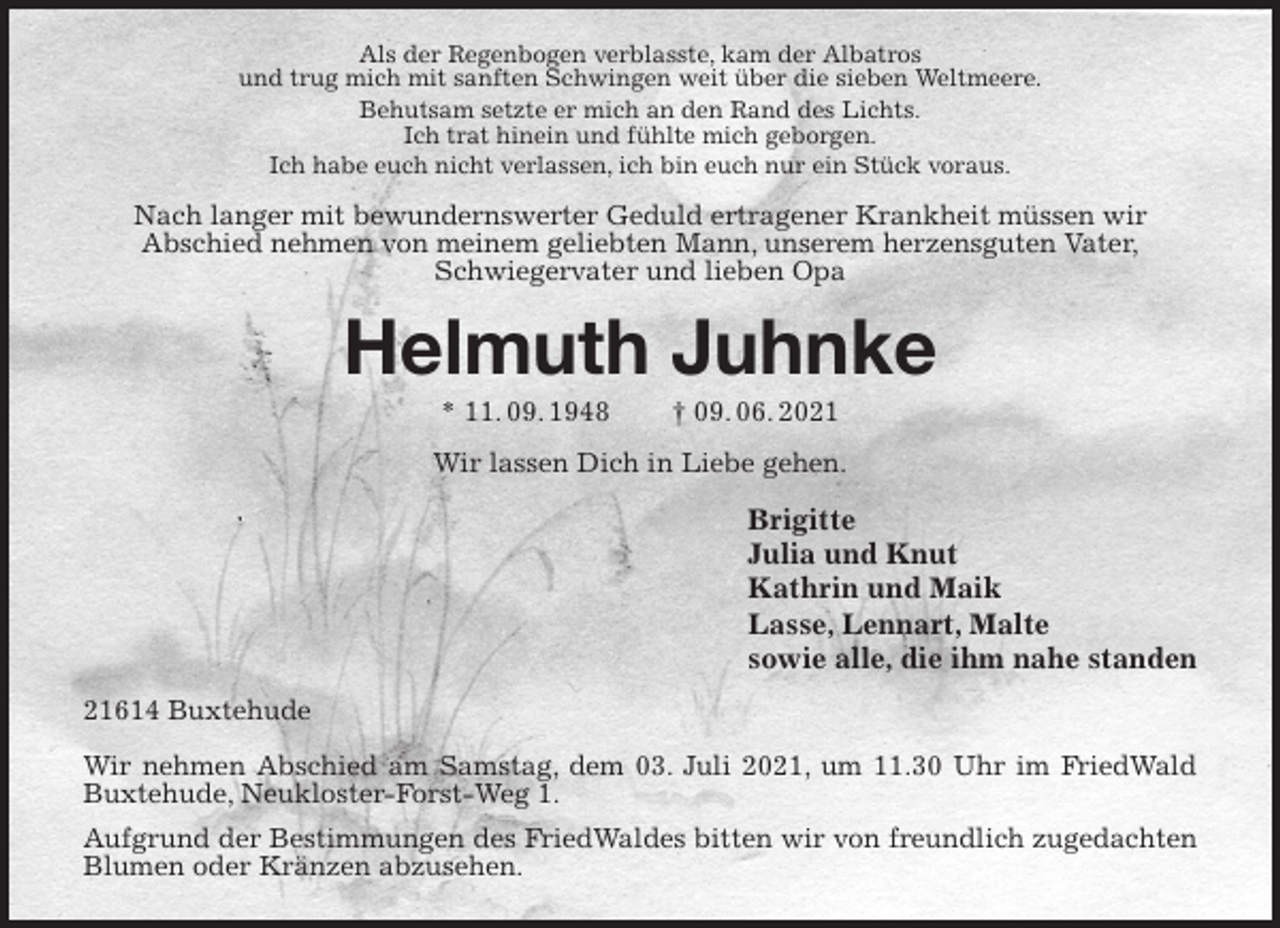 <p>Als der Regenbogen verblasste, kam der Albatros<br />und trug mich mit sanften Schwingen weit über die sieben Weltmeere.<br />Behutsam setzte er mich an den Rand des Lichts.<br />Ich trat hinein und fühlte mich geborgen.<br />Ich habe euch nicht verlassen, ich bin euch nur ein Stück voraus.<br />Nach langer mit bewundernswerter Geduld ertragener Krankheit müssen wir<br />Abschied nehmen von meinem geliebten Mann, unserem herzensguten Vater,<br />Schwiegervater und lieben Opa<br />Helmuth Juhnke<br />* 11. 09. 1948 † 09. 06. 2021<br />Wir lassen Dich in Liebe gehen.<br />Brigitte<br />Julia und Knut<br />Kathrin und Maik<br />Lasse, Lennart, Malte<br />sowie alle, die ihm nahe standen<br />21614 Buxtehude</p>
<p>Wir nehmen Abschied am Samstag, dem 03. Juli 2021, um 11.30 Uhr im FriedWald Buxtehude, Neukloster-Forst-Weg 1.<br />Aufgrund der Bestimmungen des FriedWaldes bitten wir von freundlich zugedachten<br />Blumen oder Kränzen abzusehen.</p>