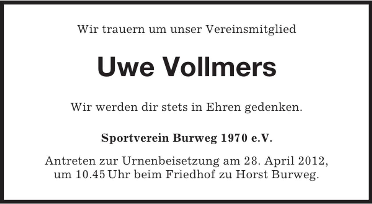 <p>Wir trauern um unser Vereinsmitglied</p><p>Uwe Vollmers<br />Wir werden dir stets in Ehren gedenken.<br />Sportverein Burweg 1970 e.V.<br />Antreten zur Urnenbeisetzung am 28. April 2012,<br />um 10.45 Uhr beim Friedhof zu Horst Burweg.</p>