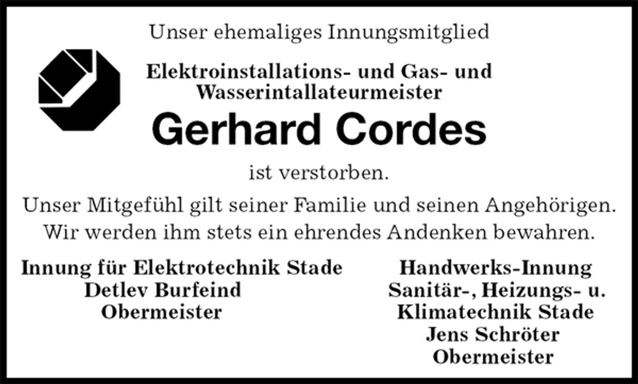<p>Unser ehemaliges Innungsmitglied<br />Elektroinstallations- und Gas- und<br />Wasserintallateurmeister<br />Gerhard Cordes<br />ist verstorben.<br />Unser Mitgefühl gilt seiner Familie und seinen Angehörigen.<br />Wir werden ihm stets ein ehrendes Andenken bewahren.<br />Innung für Elektrotechnik Stade Handwerks-Innung<br />Detlev Burfeind Sanitär-, Heizungs- u.<br />Obermeister Klimatechnik Stade<br />Jens Schröter<br />Obermeister</p>