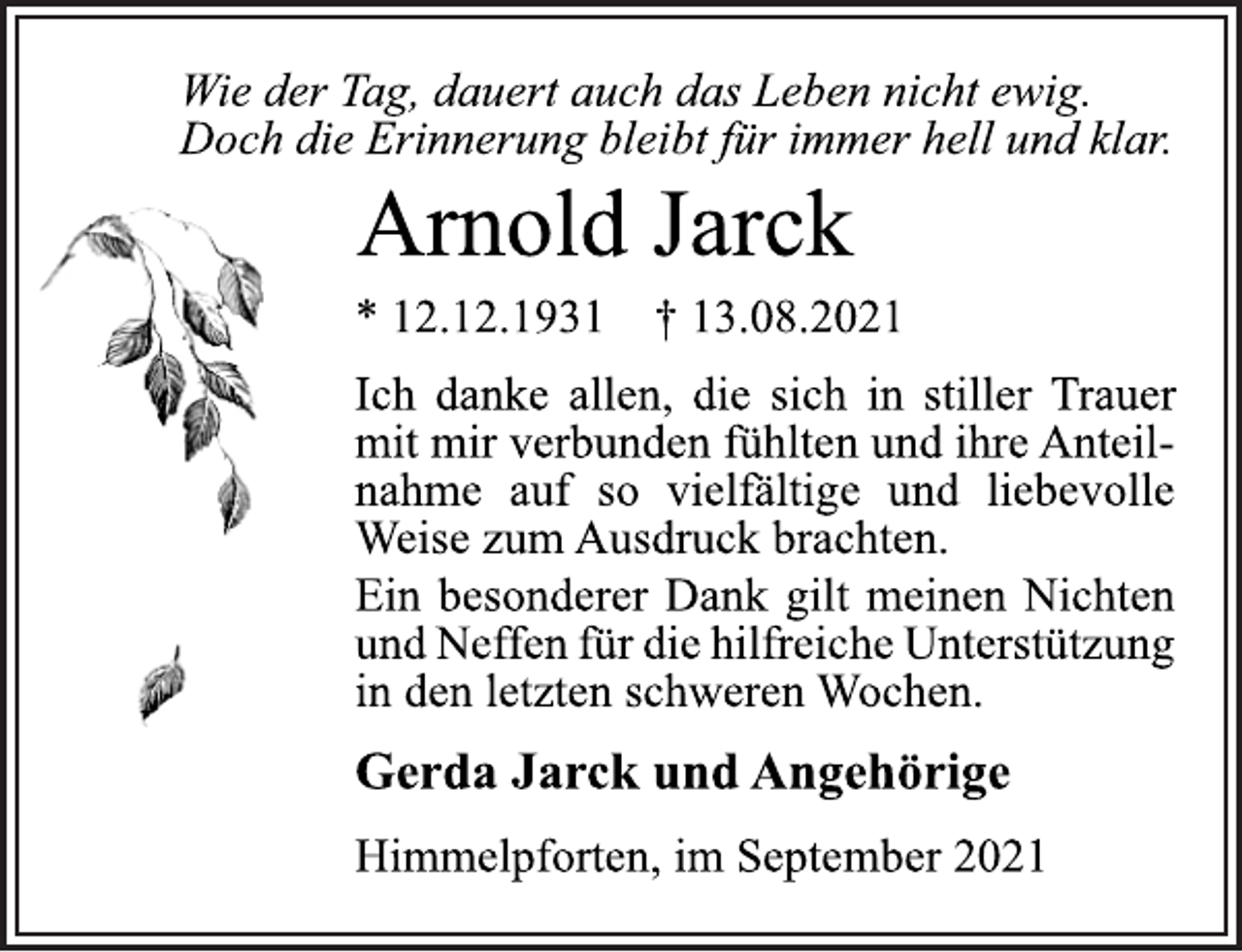 <p>Wie der Tag, dauert auch das Leben nicht ewig.<br />Doch die Erinnerung bleibt für immer hell und klar.<br />Arnold Jarck<br />* 12.12.1931 † 13.08.2021<br />Ich danke allen, die sich<br />in stiller Trauer<br />mit mir verbunden fühlten und ihre Anteilnahme<br />auf so vielfältige und liebevolle<br />Weise zum Ausdruck brachten.<br />Ein besonderer Dank gilt meinen Nichten<br />undNeffenfürdiehilfreicheUnterstützung<br />in den letzten schweren Wochen.<br />Gerda Jarck und Angehörige<br />Himmelpforten, im September 2021</p>