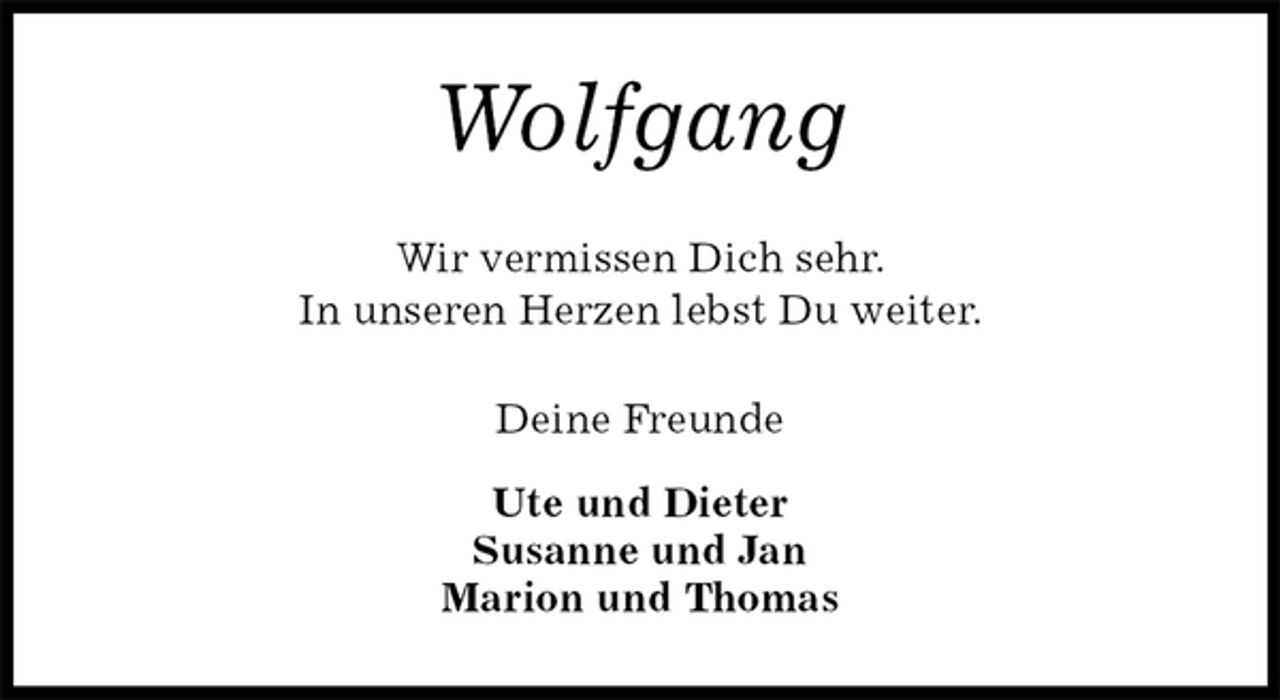 <p>Wolfgang<br />Wir vermissen Dich sehr.<br />In unseren Herzen lebst Du weiter.<br />Deine Freunde</p>
<p>Ute und Dieter<br />Susanne und Jan<br />Marion und Thomas</p>
