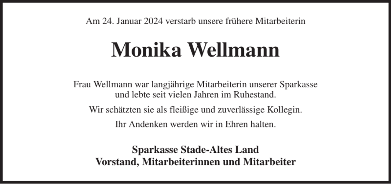 <p>Am 24. Januar 2024 verstarb unsere frühere Mitarbeiterin<br />Monika Wellmann<br />Frau Wellmann war langjährige Mitarbeiterin unserer Sparkasse<br />und lebte seit vielen Jahren im Ruhestand.<br />Wir schätzten sie als fleißige und zuverlässige Kollegin.<br />Ihr Andenken werden wir in Ehren halten.<br />Sparkasse Stade-Altes Land<br />Vorstand, Mitarbeiterinnen und Mitarbeiter</p>