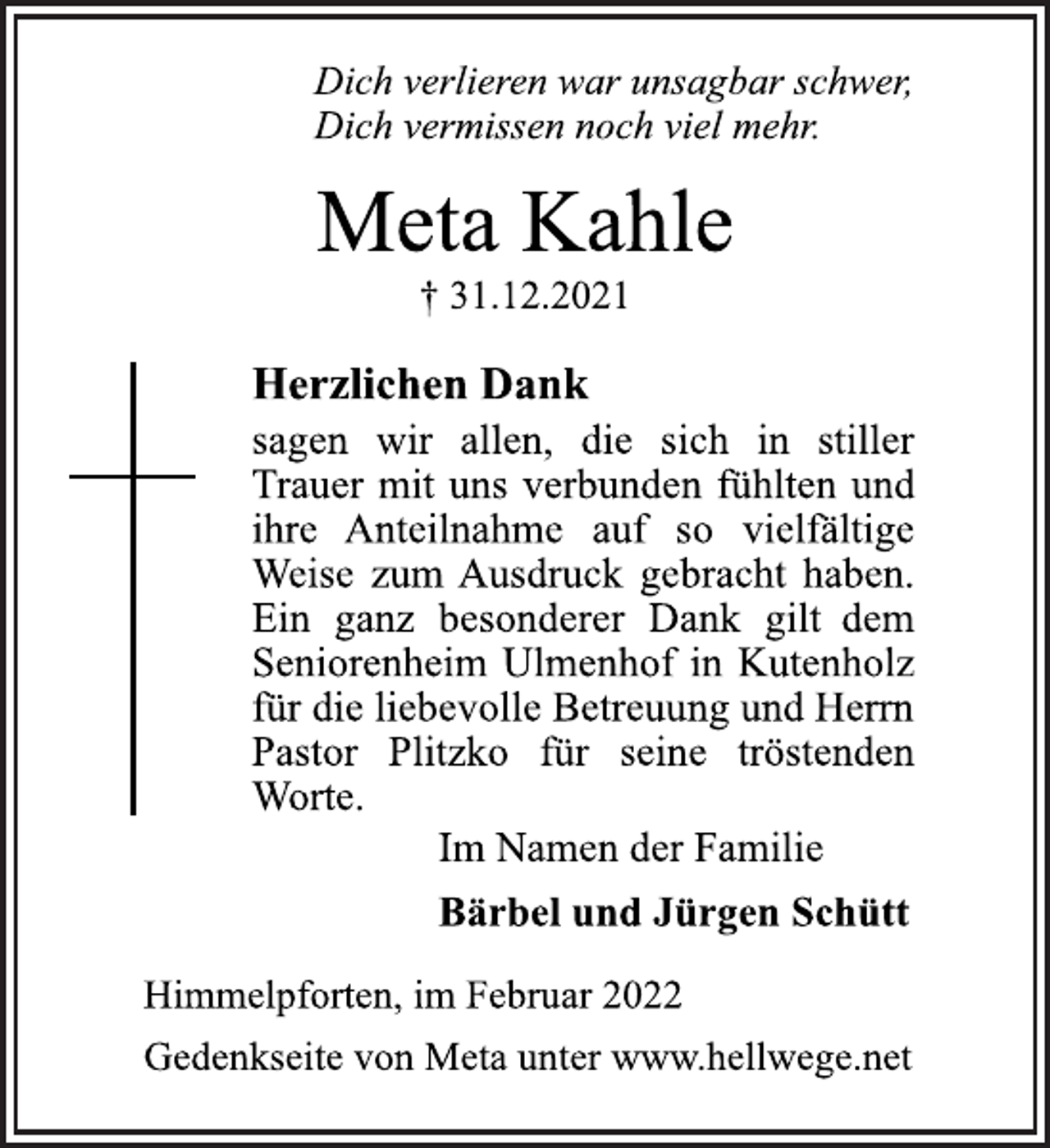 <p>Dich verlieren war unsagbar schwer,<br />Dich vermissen noch viel mehr.<br />Meta Kahle<br />† 31.12.2021<br />Herzlichen Dank<br />sagen wir allen, die sich in stiller<br />Trauer mit uns verbunden fühlten und<br />ihre Anteilnahme auf so vielfältige<br />Weise zum Ausdruck gebracht haben.<br />Ein ganz besonderer Dank gilt dem<br />Seniorenheim Ulmenhof in Kutenholz<br />für die liebevolle Betreuung und Herrn<br />Pastor Plitzko für seine tröstenden<br />Worte.<br />Im Namen der Familie<br />Bärbel und Jürgen Schütt<br />Himmelpforten, im Februar 2022<br />Gedenkseite von Meta unter www.hellwege.net</p>