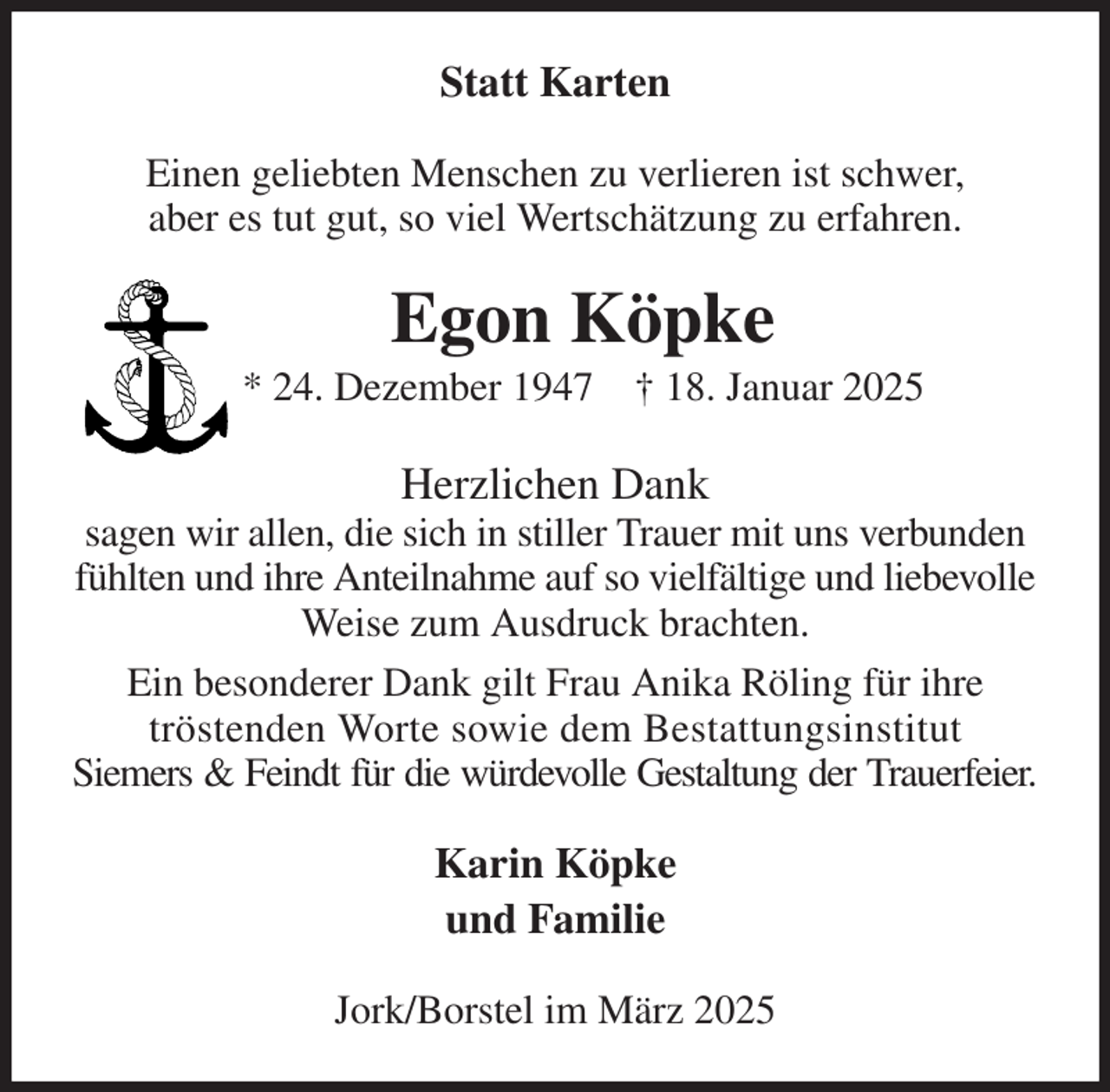 <p>Statt Karten<br />Einen geliebten Menschen zu verlieren ist schwer,<br />aber es tut gut, so viel Wertschätzung zu erfahren.<br />Egon Köpke<br />* 24. Dezember 1947 † 18. Januar 2025<br />Herzlichen Dank<br />sagen wir allen, die sich in stiller Trauer mit uns verbunden fühlten und ihre Anteilnahme auf so vielfältige und liebevolle Weise zum Ausdruck brachten.<br />Ein besonderer Dank gilt Frau Anika Röling für ihre<br />tröstenden Worte sowie dem Bestattungsinstitut<br />Siemers &amp; Feindt für die würdevolle Gestaltung der Trauerfeier.<br />Karin Köpke<br />und Familie<br />Jork/Borstel im März 2025</p>