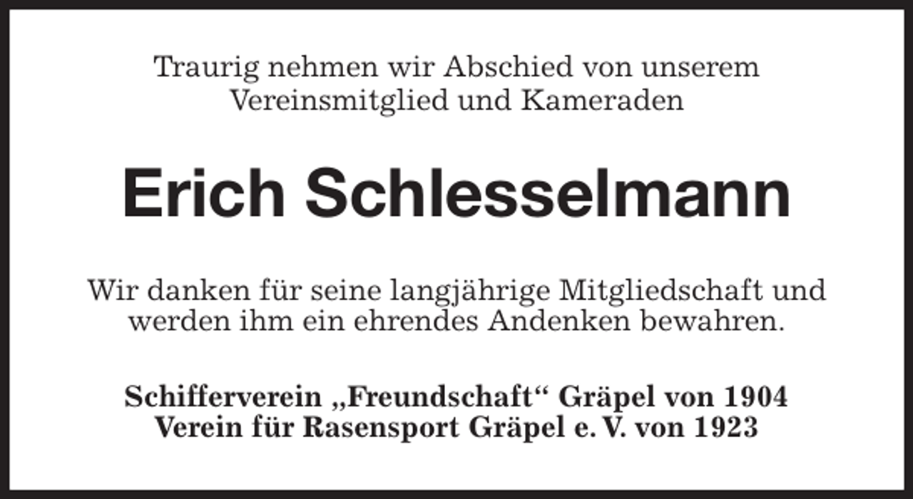 <p>Traurig nehmen wir Abschied von unserem<br />Vereinsmitglied und Kameraden<br />Erich Schlesselmann<br />Wir danken für seine langjährige Mitgliedschaft und werden ihm ein ehrendes Andenken bewahren.<br />Schifferverein „Freundschaft“ Gräpel von 1904<br />Verein für Rasensport Gräpel e. V. von 1923</p>