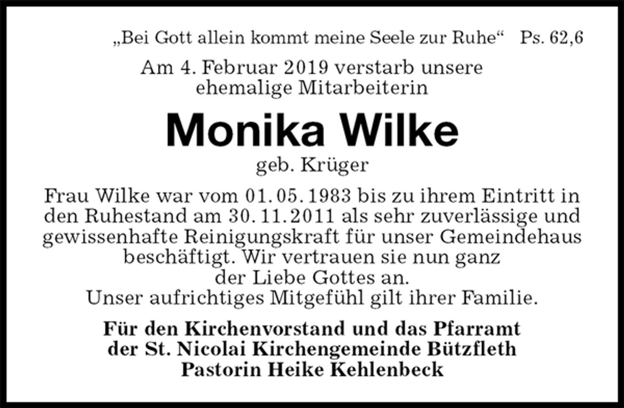 <p>„Bei Gott allein kommt meine Seele zur Ruhe“ Ps. 62,6<br />Am 4. Februar 2019 verstarb unsere<br />ehemalige Mitarbeiterin<br />Monika Wilke<br />geb. Krüger<br />Frau Wilke war vom 01. 05. 1983 bis zu ihrem Eintritt in den Ruhestand am 30. 11. 2011 als sehr zuverlässige und gewissenhafte Reinigungskraft für unser Gemeindehaus beschäftigt. Wir vertrauen sie nun ganz<br />der Liebe Gottes an.<br />Unser aufrichtiges Mitgefühl gilt ihrer Familie.<br />Für den Kirchenvorstand und das Pfarramt<br />der St. Nicolai Kirchengemeinde Bützfleth<br />Pastorin Heike Kehlenbeck</p>