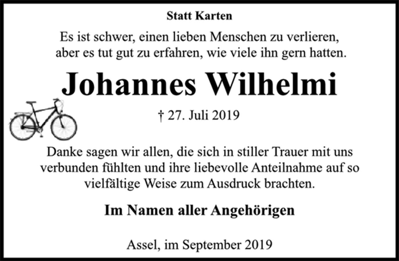 <p>Statt Karten<br />Es ist schwer, einen lieben Menschen zu verlieren,<br />aber es tut gut zu erfahren, wie viele ihn gern hatten.<br />Johannes Wilhelmi<br />† 27. Juli 2019<br />Danke sagen wir allen, die sich in stiller Trauer mit uns<br />verbunden fühlten und ihre liebevolle Anteilnahme auf so<br />vielfältige Weise zum Ausdruck brachten.<br />Im Namen aller Angehörigen<br />Assel, im September 2019</p>