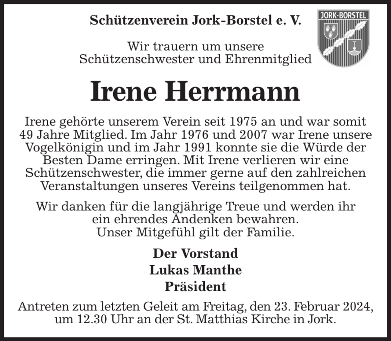 <p>Schützenverein Jork-Borstel e. V.</p><p>Wir trauern um unsere<br />Schützenschwester und Ehrenmitglied<br />Irene Herrmann<br />Irene gehörte unserem Verein seit 1975 an und war somit 49 Jahre Mitglied. Im Jahr 1976 und 2007 war Irene unsere Vogelkönigin und im Jahr 1991 konnte sie die Würde der Besten Dame erringen. Mit Irene verlieren wir eine<br />Schützenschwester, die immer gerne auf den zahlreichen Veranstaltungen unseres Vereins teilgenommen hat.<br />Wir danken für die langjährige Treue und werden ihr<br />ein ehrendes Andenken bewahren.<br />Unser Mitgefühl gilt der Familie.<br />Der Vorstand<br />Lukas Manthe<br />Präsident<br />Antreten zum letzten Geleit am Freitag, den 23. Februar 2024,<br />um 12.30 Uhr an der St. Matthias Kirche in Jork.</p>