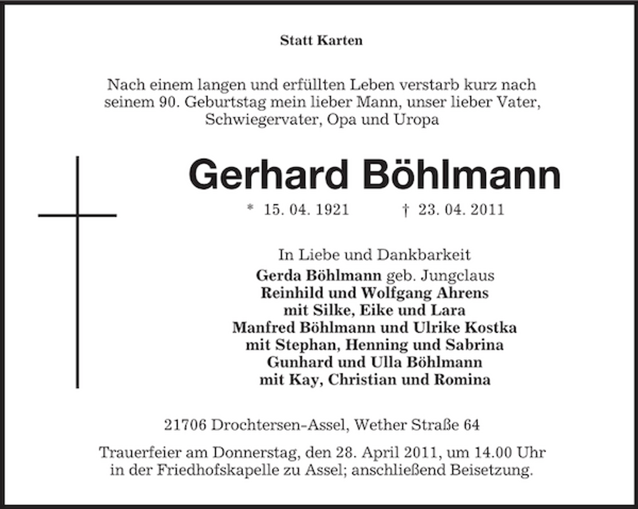 <p>Statt Karten</p><p>Nach einem langen und erfüllten Leben verstarb kurz nach seinem 90. Geburtstag mein lieber Mann, unser lieber Vater, Schwiegervater, Opa und Uropa</p><p>Gerhard Böhlmann<br />* 15. 04. 1921 † 23. 04. 2011 In Liebe und Dankbarkeit Gerda Böhlmann geb. Jungclaus Reinhild und Wolfgang Ahrens mit Silke, Eike und Lara Manfred Böhlmann und Ulrike Kostka mit Stephan, Henning und Sabrina Gunhard und Ulla Böhlmann mit Kay, Christian und Romina 21706 Drochtersen-Assel, Wether Straße 64 Trauerfeier am Donnerstag, den 28. April 2011, um 14.00 Uhr in der Friedhofskapelle zu Assel; anschließend Beisetzung.</p>