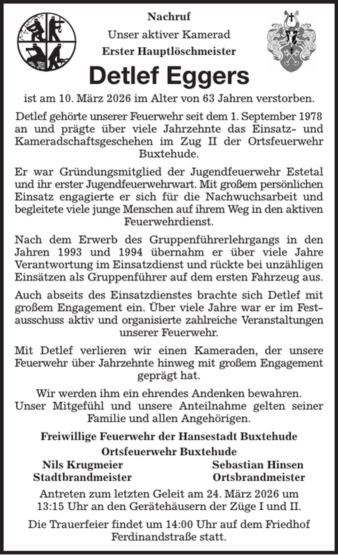 <p>Nachruf<br />Unser aktiver Kamerad<br />Erster Hauptlöschmeister<br />Detlef Eggers<br />ist am 10. März 2026 im Alter von 63 Jahren verstorben. Detlef gehörte unserer Feuerwehr seit dem 1. September 1978<br />an und prägte über viele Jahrzehnte das Einsatz- und<br />Kameradschaftsgeschehen im Zug II der Ortsfeuerwehr<br />Buxtehude.<br />Er war Gründungsmitglied der Jugendfeuerwehr Estetal<br />und ihr erster Jugendfeuerwehrwart. Mit großem persönlichen<br />Einsatz engagierte er sich für die Nachwuchsarbeit und<br />begleitete viele junge Menschen auf ihrem Weg in den aktiven<br />Feuerwehrdienst.<br />Nach dem Erwerb des Gruppenführerlehrgangs in den<br />Jahren 1993 und 1994 übernahm er über viele Jahre<br />Verantwortung im Einsatzdienst und rückte bei unzähligen Einsätzen als Gruppenführer auf dem ersten Fahrzeug aus.<br />Auch abseits des Einsatzdienstes brachte sich Detlef mit<br />großem Engagement ein. Über viele Jahre war er im Fest-<br />ausschuss aktiv und organisierte zahlreiche Veranstaltungen<br />unserer Feuerwehr.<br />Mit Detlef verlieren wir einen Kameraden, der unsere<br />Feuerwehr über Jahrzehnte hinweg mit großem Engagement<br />geprägt hat.<br />Wir werden ihm ein ehrendes Andenken bewahren.<br />Unser Mitgefühl und unsere Anteilnahme gelten seiner<br />Familie und allen Angehörigen.<br />Freiwillige Feuerwehr der Hansestadt Buxtehude<br />Ortsfeuerwehr Buxtehude<br />Nils Krugmeier Sebastian Hinsen<br />Stadtbrandmeister Ortsbrandmeister<br />Antreten zum letzten Geleit am 24. März 2026 um<br />13:15 Uhr an den Gerätehäusern der Züge I und II.<br />Die Trauerfeier findet um 14:00 Uhr auf dem Friedhof<br />Ferdinandstraße statt.</p>