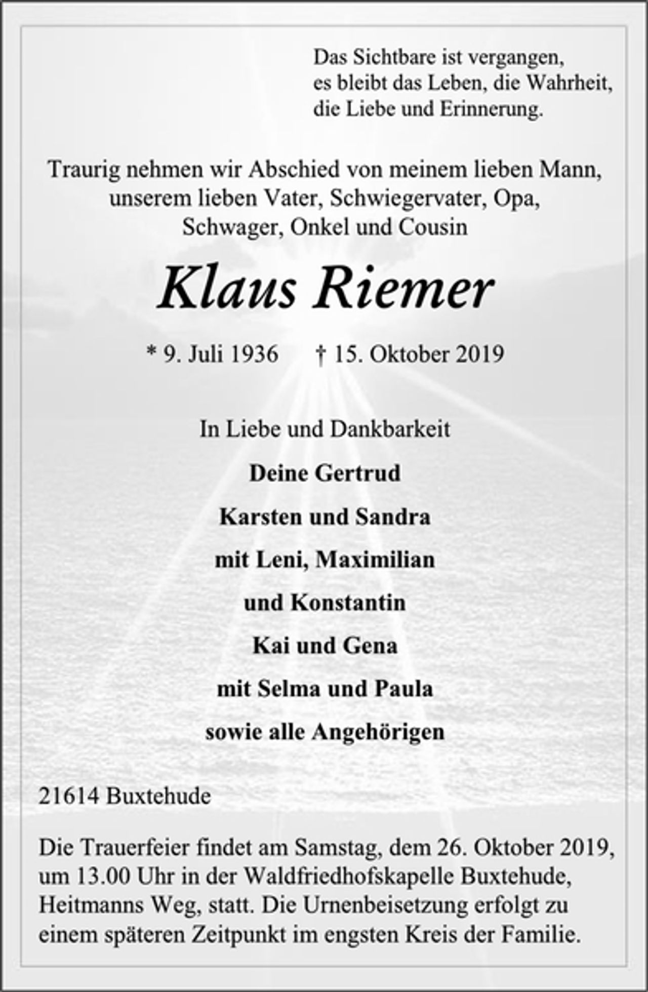<p>Das Sichtbare ist vergangen,<br />es bleibt das Leben, die Wahrheit,<br />die Liebe und Erinnerung.<br />Traurig nehmen wir Abschied von meinem lieben Mann,<br />unserem lieben Vater, Schwiegervater, Opa,<br />Schwager, Onkel und Cousin<br />Klaus Riemer<br />* 9. Juli 1936 † 15. Oktober 2019<br />In Liebe und Dankbarkeit<br />Deine Gertrud<br />Karsten und Sandra<br />mit Leni, Maximilian<br />und Konstantin<br />Kai und Gena<br />mit Selma und Paula<br />sowie alle Angehörigen<br />21614 Buxtehude<br />Die Trauerfeier findet am Samstag, dem 26. Oktober 2019,<br />um 13.00 Uhr in der Waldfriedhofskapelle Buxtehude,<br />Heitmanns Weg, statt. Die Urnenbeisetzung erfolgt zu<br />einem späteren Zeitpunkt im engsten Kreis der Familie.</p>