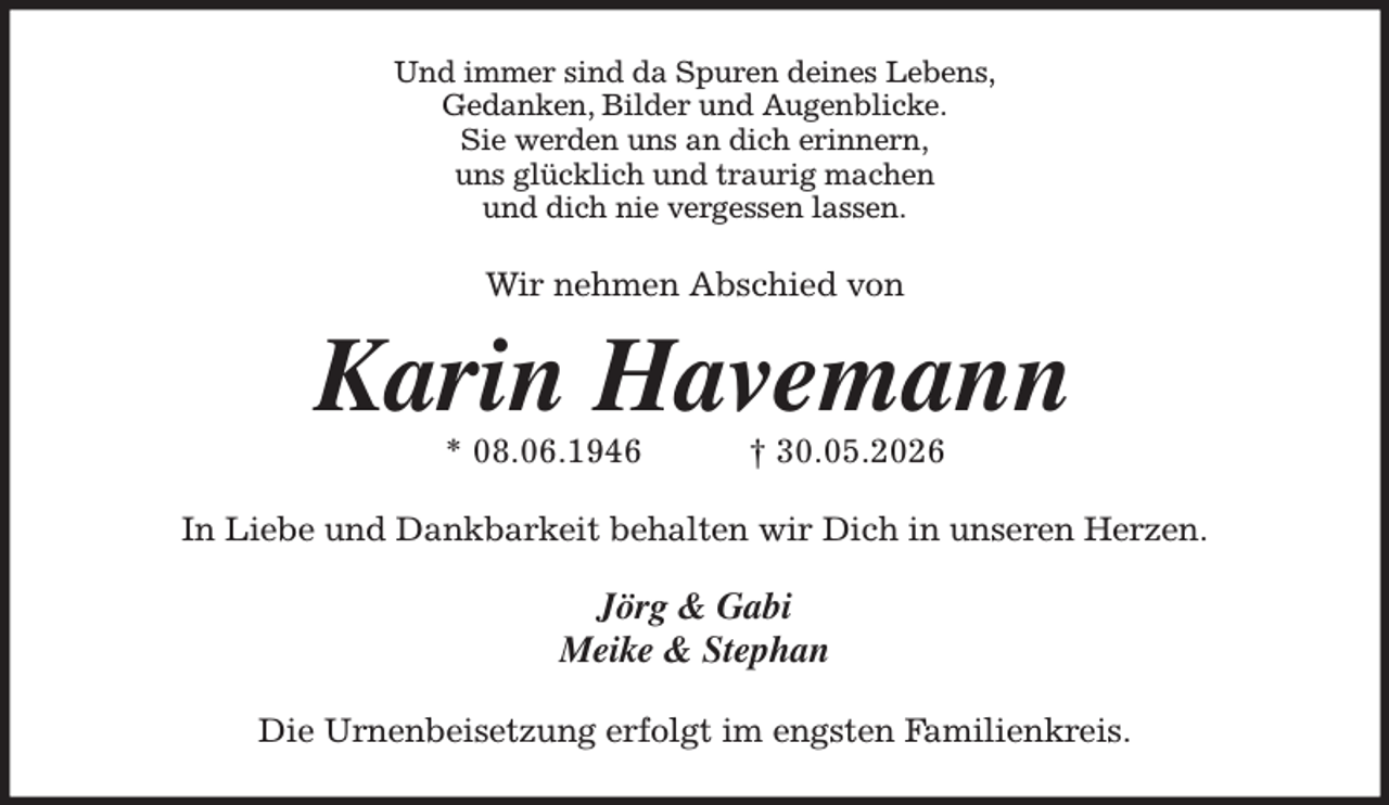 <p>Und immer sind da Spuren deines Lebens,<br />Gedanken, Bilder und Augenblicke.<br />Sie werden uns an dich erinnern,<br />uns glücklich und traurig machen<br />und dich nie vergessen lassen.<br />Wir nehmen Abschied von<br />Karin Havemann<br />* 08.06.1946 † 30.05.2026<br />In Liebe und Dankbarkeit behalten wir Dich in unseren Herzen.<br />Jörg &amp; Gabi<br />Meike &amp; Stephan<br />Die Urnenbeisetzung erfolgt im engsten Familienkreis.</p>