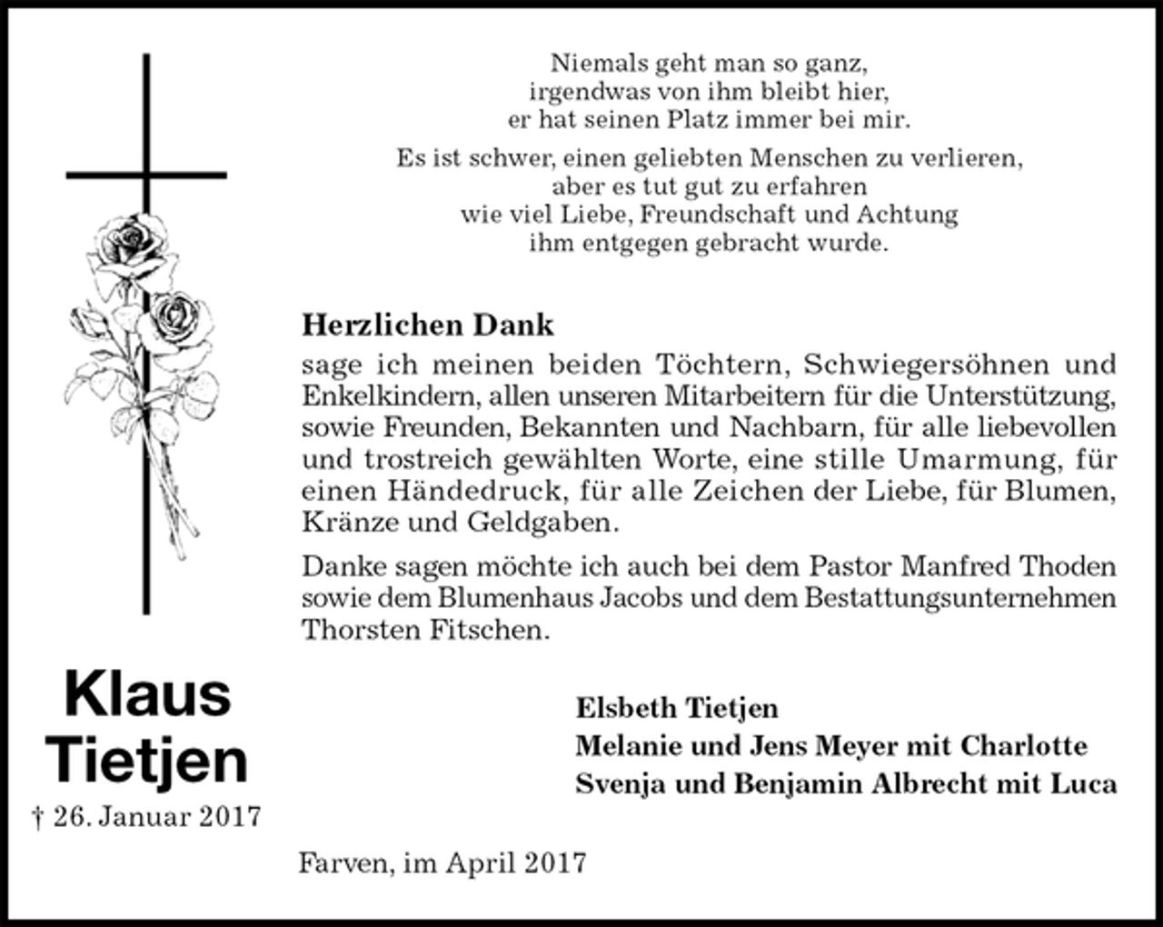 <p>Niemals geht man so ganz,<br />irgendwas von ihm bleibt hier,<br />er hat seinen Platz immer bei mir.<br />Es ist schwer, einen geliebten Menschen zu verlieren,<br />aber es tut gut zu erfahren<br />wie viel Liebe, Freundschaft und Achtung<br />ihm entgegen gebracht wurde.<br />Herzlichen Dank<br />sage ich meinen beiden Töchtern, Schwiegersöhnen und<br />Enkelkindern, allen unseren Mitarbeitern für die Unterstützung,<br />sowie Freunden, Bekannten und Nachbarn, für alle liebevollen<br />und trostreich gewählten Worte, eine stille Umarmung, für<br />einen Händedruck, für alle Zeichen der Liebe, für Blumen,<br />Kränze und Geldgaben.<br />Danke sagen möchte ich auch bei dem Pastor Manfred Thoden<br />sowie dem Blumenhaus Jacobs und dem Bestattungsunternehmen<br />Thorsten Fitschen.<br />Elsbeth Tietjen<br />Melanie und Jens Meyer mit Charlotte<br />Svenja und Benjamin Albrecht mit Luca<br />Farven, im April 2017<br />Klaus<br />Tietjen<br />† 26. Januar 2017</p>