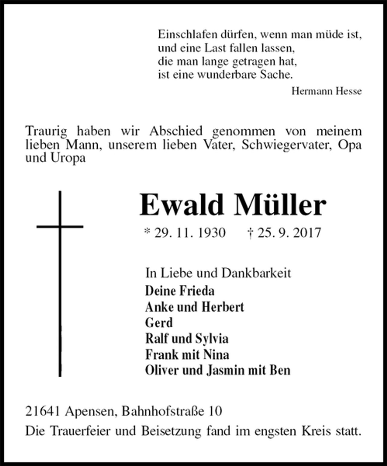 <p>Einschlafen dürfen, wenn man müde ist,<br />und eine Last fallen lassen,<br />die man lange getragen hat,<br />ist eine wunderbare Sache.<br />Hermann Hesse<br />Traurig haben wir Abschied genommen von meinem<br />lieben Mann, unserem lieben Vater, Schwiegervater, Opa und Uropa<br />Ewald Müller<br />* 29. 11. 1930 † 25. 9. 2017<br />In Liebe und Dankbarkeit<br />Deine Frieda<br />Anke und Herbert<br />Gerd<br />Ralf und Sylvia<br />Frank mit Nina<br />Oliver und Jasmin mit Ben<br />21641 Apensen, Bahnhofstraße 10<br />Die Trauerfeier und Beisetzung fand im engsten Kreis statt.</p>