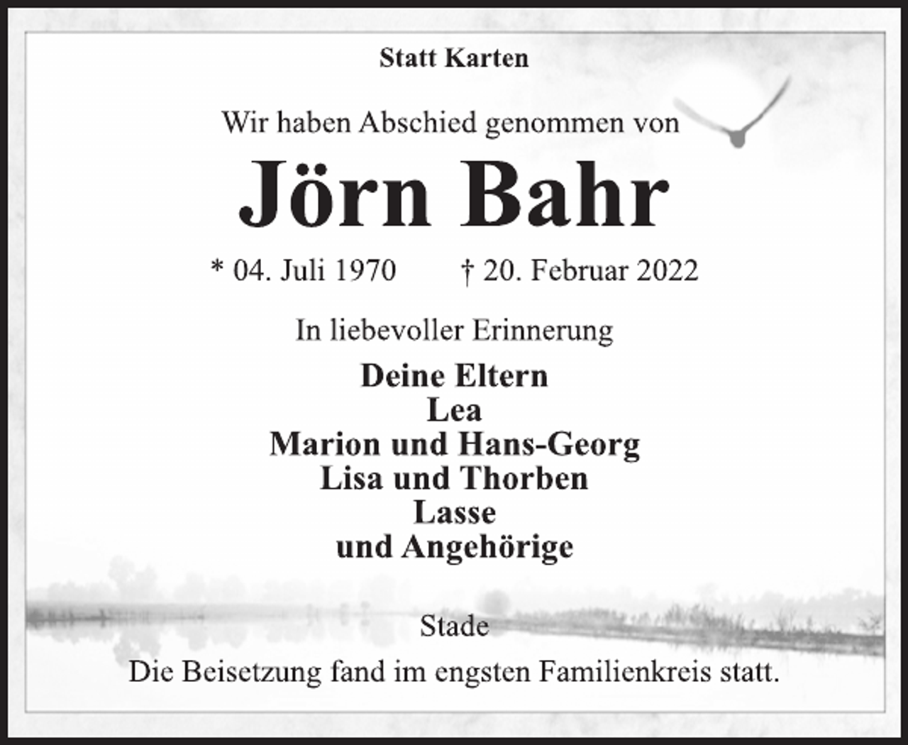 <p>Statt Karten<br />Wir haben Abschied genommen von<br />Jörn Bahr<br />* 04. Juli 1970 † 20. Februar 2022<br />In liebevoller Erinnerung<br />Deine Eltern<br />Lea<br />Marion und Hans-Georg Lisa und Thorben<br />Lasse<br />und Angehörige<br />Stade<br />Die Beisetzung fand im engsten Familienkreis statt.</p>