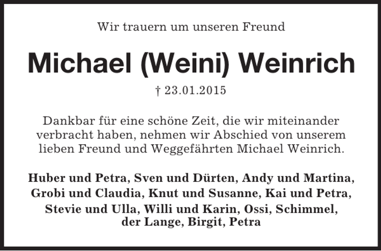 <p>Wir trauern um unseren Freund<br />Michael (Weini) Weinrich<br />† 23.01.2015<br />Dankbar für eine schöne Zeit, die wir miteinander<br />verbracht haben, nehmen wir Abschied von unserem lieben Freund und Weggefährten Michael Weinrich.<br />Huber und Petra, Sven und Dürten, Andy und Martina,<br />Grobi und Claudia, Knut und Susanne, Kai und Petra,<br />Stevie und Ulla, Willi und Karin, Ossi, Schimmel,<br />der Lange, Birgit, Petra</p>