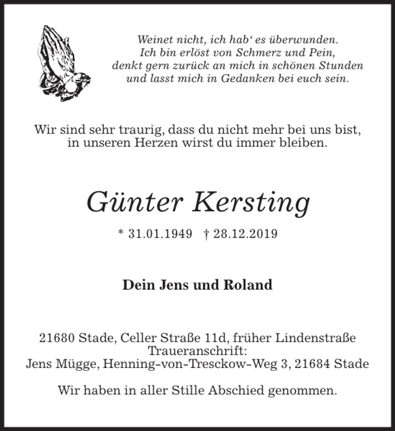 <p>Weinet nicht, ich hab‘ es überwunden.<br />Ich bin erlöst von Schmerz und Pein,<br />denkt gern zurück an mich in schönen Stunden<br />und lasst mich in Gedanken bei euch sein.<br />Wir sind sehr traurig, dass du nicht mehr bei uns bist,<br />in unseren Herzen wirst du immer bleiben.<br />Günter Kersting<br />* 31.01.1949 † 28.12.2019<br />Dein Jens und Roland<br />21680 Stade, Celler Straße 11d, früher Lindenstraße<br />Traueranschrift:<br />Jens Mügge, Henning-von-Tresckow-Weg 3, 21684 Stade</p><p>Wir haben in aller Stille Abschied genommen.</p>