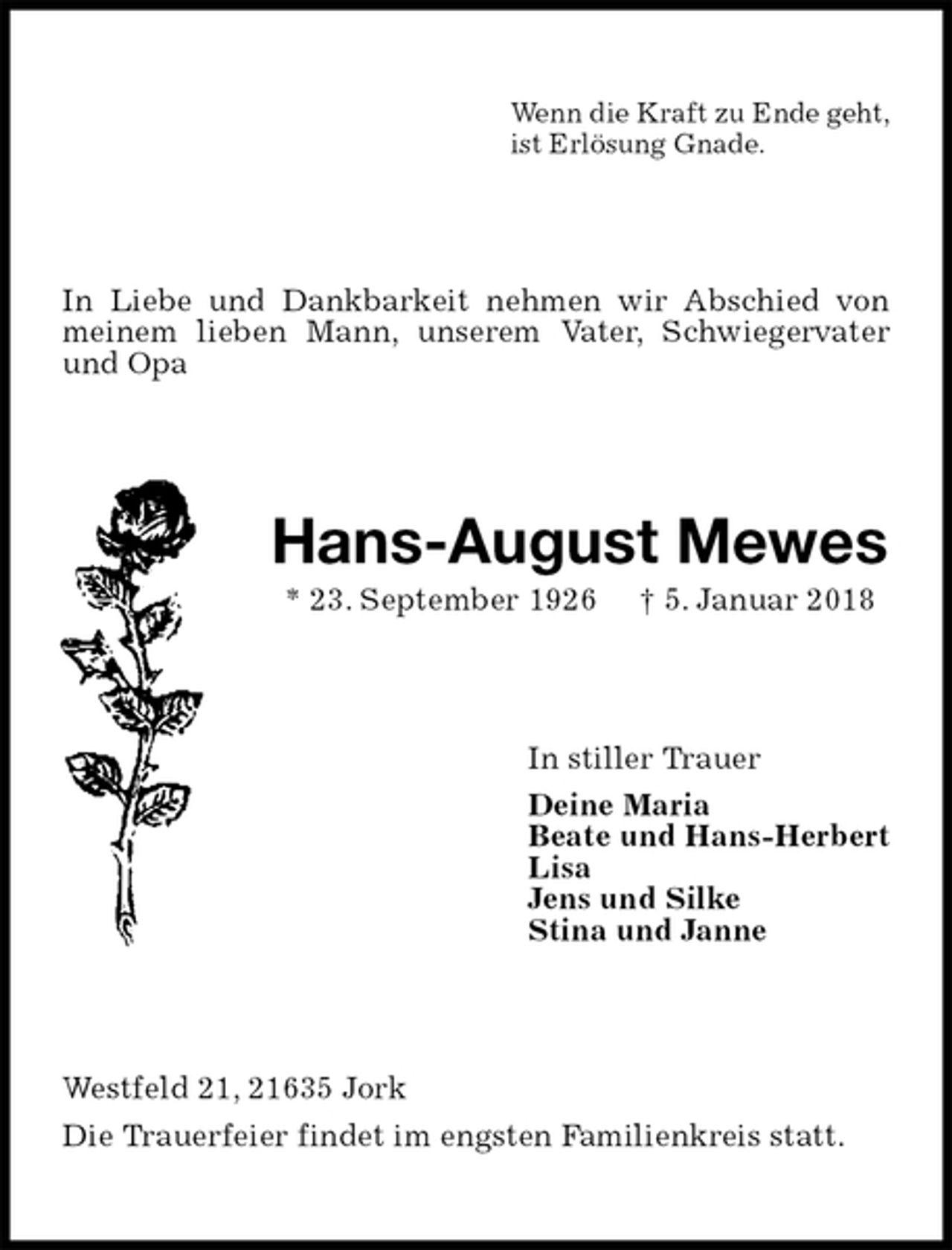 <p>Wenn die Kraft zu Ende geht,<br />ist Erlösung Gnade.<br />In Liebe und Dankbarkeit nehmen wir Abschied von meinem lieben Mann, unserem Vater, Schwiegervater und Opa<br />Hans-August Mewes<br />* 23. September 1926 † 5. Januar 2018<br />In stiller Trauer<br />Deine Maria<br />Beate und Hans-Herbert<br />Lisa<br />Jens und Silke<br />Stina und Janne<br />Westfeld 21, 21635 Jork<br />Die Trauerfeier findet im engsten Familienkreis statt.</p>