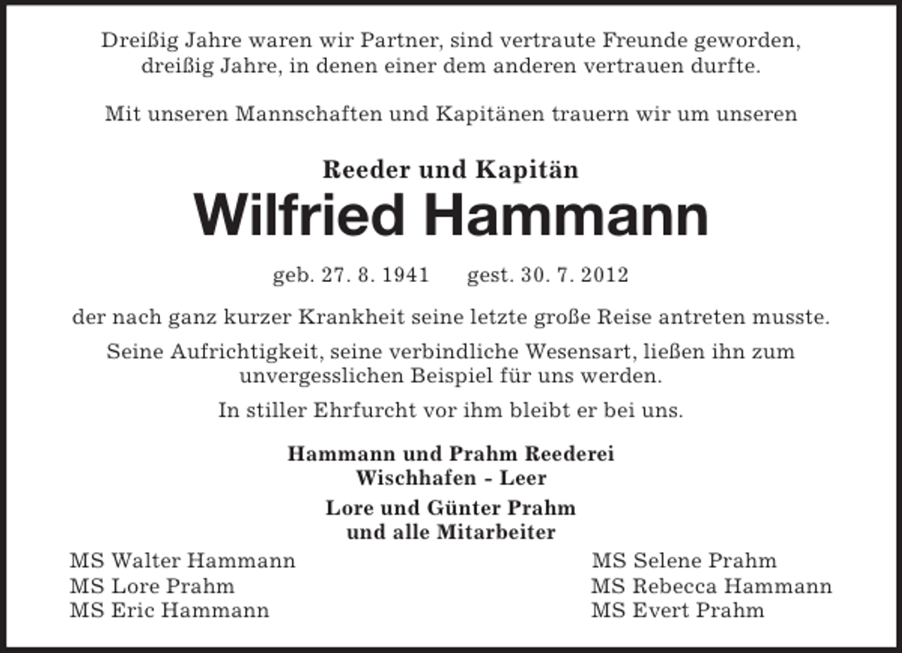 <p>Dreißig Jahre waren wir Partner, sind vertraute Freunde geworden,<br />dreißig Jahre, in denen einer dem anderen vertrauen durfte.</p><p>Mit unseren Mannschaften und Kapitänen trauern wir um unseren<br />Reeder und Kapitän<br />Wilfried Hammann<br />geb. 27. 8. 1941 gest. 30. 7. 2012<br />der nach ganz kurzer Krankheit seine letzte große Reise antreten musste.<br />Seine Aufrichtigkeit, seine verbindliche Wesensart, ließen ihn zum<br />unvergesslichen Beispiel für uns werden.<br />In stiller Ehrfurcht vor ihm bleibt er bei uns.<br />Hammann und Prahm Reederei<br />Wischhafen - Leer<br />Lore und Günter Prahm<br />und alle Mitarbeiter<br />MS Walter Hammann MS Selene Prahm<br />MS Lore Prahm MS Rebecca Hammann<br />MS Eric Hammann MS Evert Prahm</p>