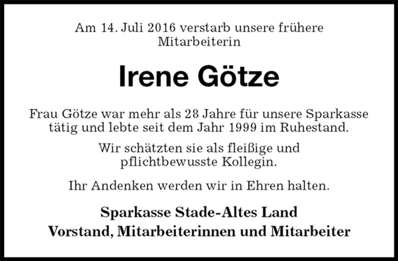 <p>Am 14. Juli 2016 verstarb unsere frühere<br />Mitarbeiterin<br />Irene Götze<br />Frau Götze war mehr als 28 Jahre für unsere Sparkasse tätig und lebte seit dem Jahr 1999 im Ruhestand.<br />Wir schätzten sie als fleißige und<br />pflichtbewusste Kollegin.<br />Ihr Andenken werden wir in Ehren halten.<br />Sparkasse Stade-Altes Land<br />Vorstand, Mitarbeiterinnen und Mitarbeiter</p>