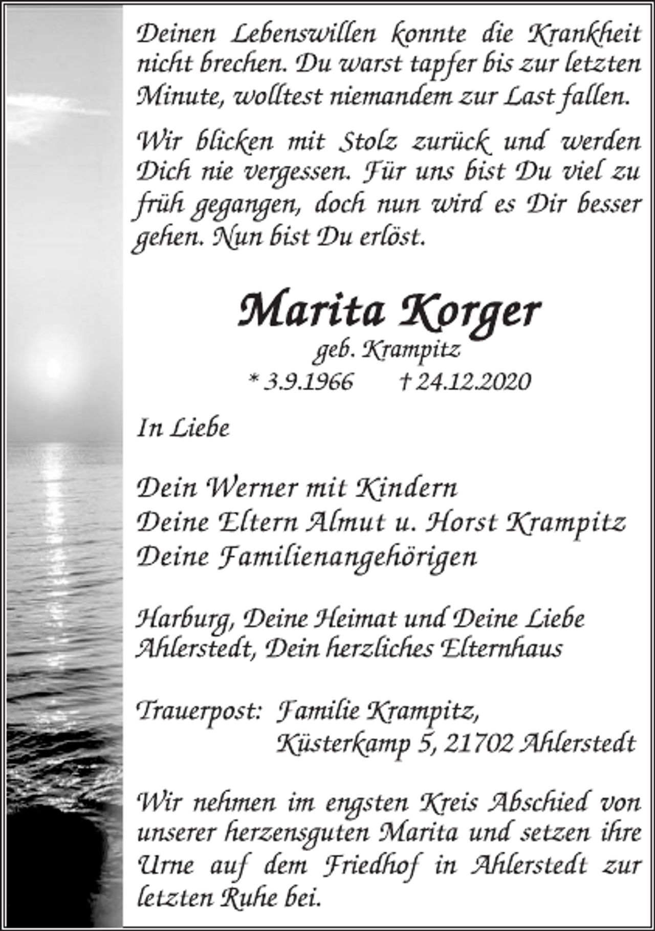 <p>Deinen Lebenswillen konnte die Krankheit<br />nicht brechen. Du warst tapfer bis zur letzten<br />Minute, wolltest niemandem zur Last fallen.<br />Wir blicken mit Stolz zurück und werden<br />Dich nie vergessen. Für uns bist Du viel zu<br />früh gegangen, doch nun wird es Dir besser<br />gehen. Nun bist Du erlöst.<br />Marita Korger<br />geb. Krampitz<br />* 3.9.1966 † 24.12.2020<br />In Liebe<br />Dein Werner mit Kindern<br />Deine Eltern Almut u. Horst Krampitz<br />Deine Familienangehörigen<br />Harburg, Deine Heimat und Deine Liebe<br />Ahlerstedt, Dein herzliches Elternhaus<br />Trauerpost: Familie Krampitz,<br />Küsterkamp 5, 21702 Ahlerstedt<br />Wir nehmen im engsten Kreis Abschied von<br />unserer herzensguten Marita und setzen ihre<br />Urne auf dem Friedhof in Ahlerstedt zur<br />letzten Ruhe bei.</p>