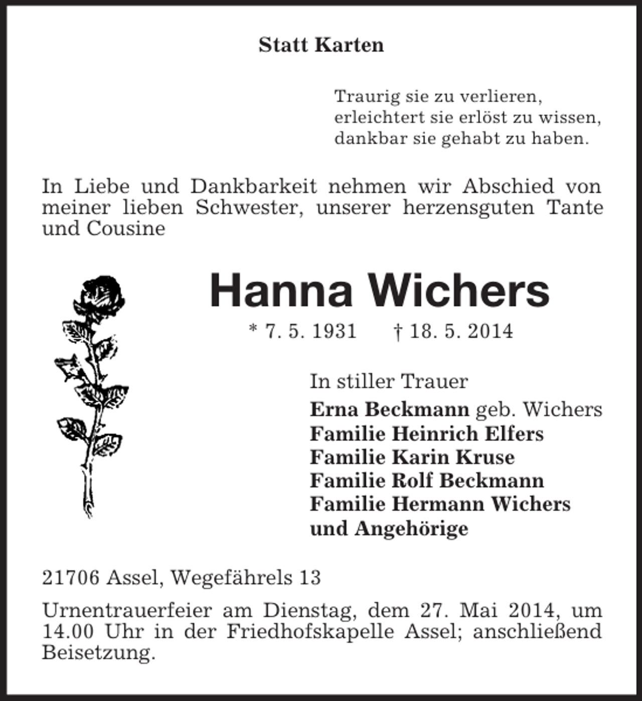 <p>Statt Karten<br />Traurig sie zu verlieren,<br />erleichtert sie erlöst zu wissen,<br />dankbar sie gehabt zu haben.<br />In Liebe und Dankbarkeit nehmen wir Abschied von meiner lieben Schwester, unserer herzensguten Tante und Cousine<br />Hanna Wichers<br />* 7. 5. 1931 † 18. 5. 2014<br />In stiller Trauer<br />Erna Beckmann geb. Wichers<br />Familie Heinrich Elfers<br />Familie Karin Kruse<br />Familie Rolf Beckmann<br />Familie Hermann Wichers<br />und Angehörige<br />21706 Assel, Wegefährels 13<br />Urnentrauerfeier am Dienstag, dem 27. Mai 2014, um 14.00 Uhr in der Friedhofskapelle Assel; anschließend Beisetzung.</p>