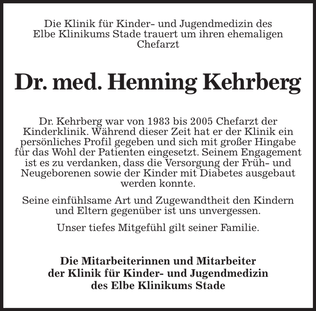 <p>Die Klinik für Kinder- und Jugendmedizin des<br />Elbe Klinikums Stade trauert um ihren ehemaligen<br />Chefarzt<br />Dr. med. Henning Kehrberg<br />Dr. Kehrberg war von 1983 bis 2005 Chefarzt der<br />Kinderklinik. Während dieser Zeit hat er der Klinik ein persönliches Profil gegeben und sich mit großer Hingabe für das Wohl der Patienten eingesetzt. Seinem Engagement ist es zu verdanken, dass die Versorgung der Früh- und Neugeborenen sowie der Kinder mit Diabetes ausgebaut werden konnte.<br />Seine einfühlsame Art und Zugewandtheit den Kindern und Eltern gegenüber ist uns unvergessen.<br />Unser tiefes Mitgefühl gilt seiner Familie.<br />Die Mitarbeiterinnen und Mitarbeiter<br />der Klinik für Kinder- und Jugendmedizin<br />des Elbe Klinikums Stade</p>