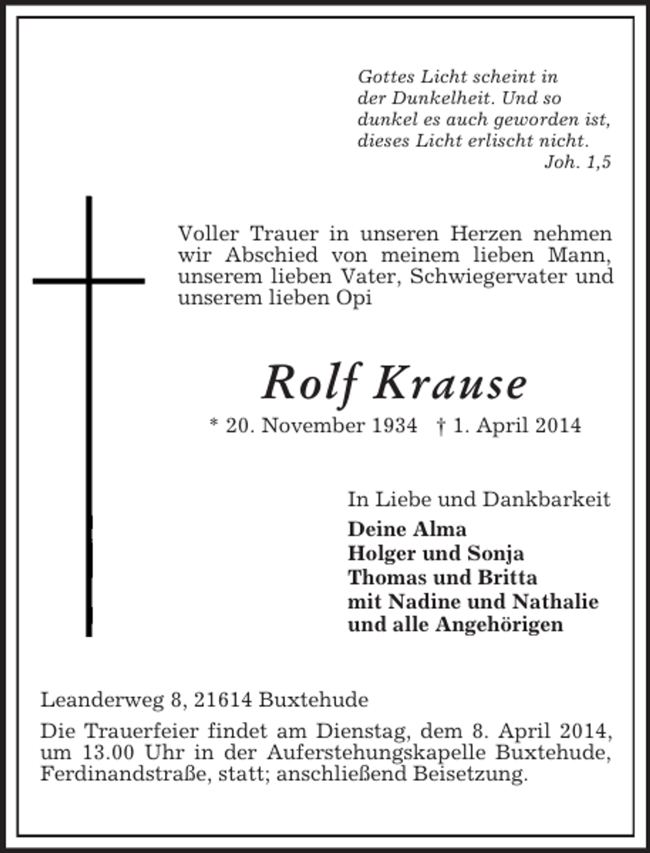 <p>Gottes Licht scheint in<br />der Dunkelheit. Und so<br />dunkel es auch geworden ist,<br />dieses Licht erlischt nicht.<br />Joh. 1,5<br />Voller Trauer in unseren Herzen nehmen wir Abschied von meinem lieben Mann, unserem lieben Vater, Schwiegervater und unserem lieben Opi<br />Rolf Krause<br />* 20. November 1934 † 1. April 2014<br />In Liebe und Dankbarkeit<br />Deine Alma<br />Holger und Sonja<br />Thomas und Britta<br />mit Nadine und Nathalie<br />und alle Angehörigen<br />Leanderweg 8, 21614 Buxtehude<br />Die Trauerfeier findet am Dienstag, dem 8. April 2014, um 13.00 Uhr in der Auferstehungskapelle Buxtehude, Ferdinandstraße, statt; anschließend Beisetzung.</p>