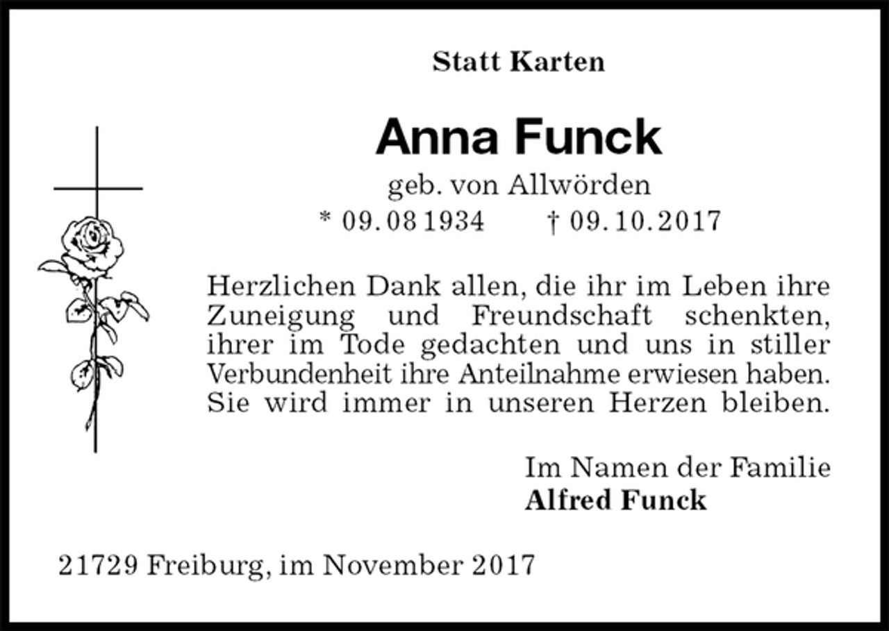 <p>Statt Karten<br />Anna Funck<br />geb. von Allwörden<br />* 09. 08 1934 † 09. 10. 2017<br />Herzlichen Dank allen, die ihr im Leben ihre<br />Zuneigung und Freundschaft schenkten,<br />ihrer im Tode gedachten und uns in stiller<br />Verbundenheit ihre Anteilnahme erwiesen haben.<br />Sie wird immer in unseren Herzen bleiben.<br />Im Namen der Familie<br />Alfred Funck<br />21729 Freiburg, im November 2017</p>