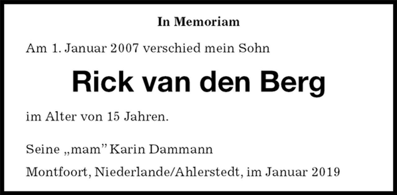 <p>In Memoriam<br />Am 1. Januar 2007 verschied mein Sohn<br />Rick van den Berg<br />im Alter von 15 Jahren.<br />Seine „mam” Karin Dammann<br />Montfoort, Niederlande/Ahlerstedt, im Januar 2019</p>