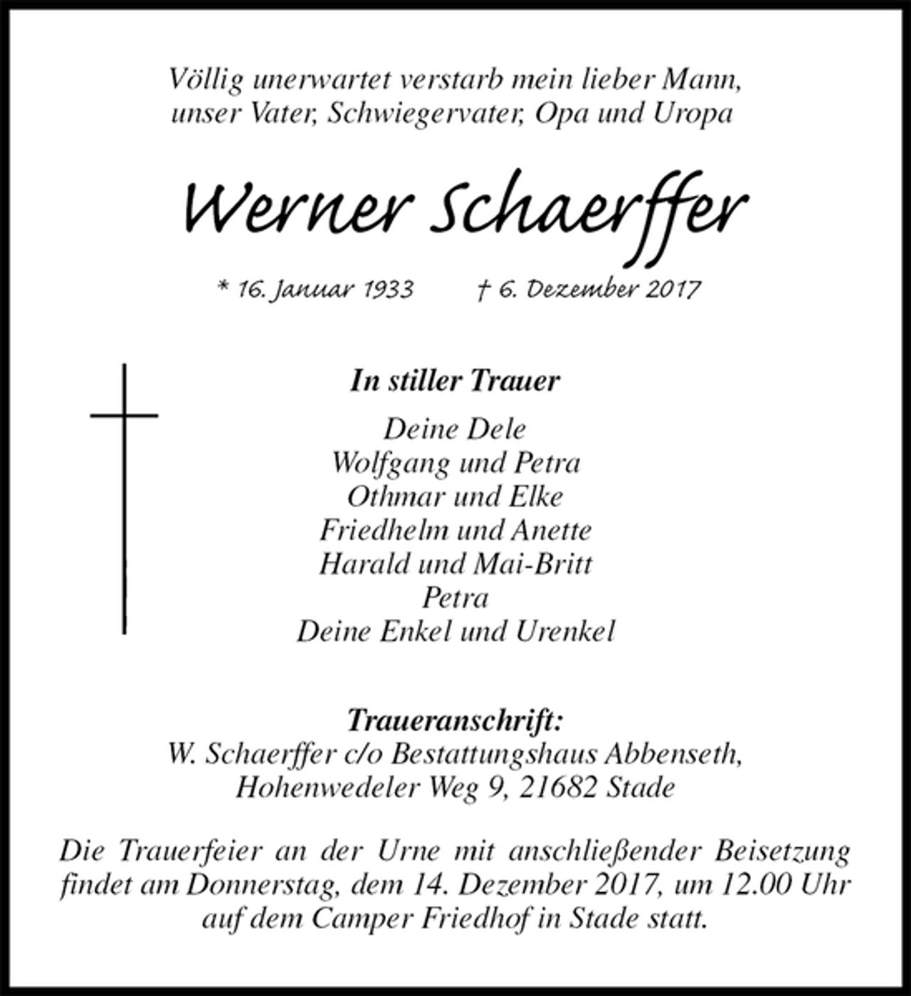 <p>Völlig unerwartet verstarb mein lieber Mann,<br />unser Vater, Schwiegervater, Opa und Uropa<br />Werner Schaerffer<br />* 16. Januar 1933 † 6. Dezember 2017<br />In stiller Trauer<br />Deine Dele<br />Wolfgang und Petra<br />Othmar und Elke<br />Friedhelm und Anette<br />Harald und Mai-Britt<br />Petra<br />Deine Enkel und Urenkel<br />Traueranschrift:<br />W. Schaerffer c/o Bestattungshaus Abbenseth,<br />Hohenwedeler Weg 9, 21682 Stade</p>
<p>Die Trauerfeier an der Urne mit anschließender Beisetzung findet am Donnerstag, dem 14. Dezember 2017, um 12.00 Uhr<br />auf dem Camper Friedhof in Stade statt.</p>