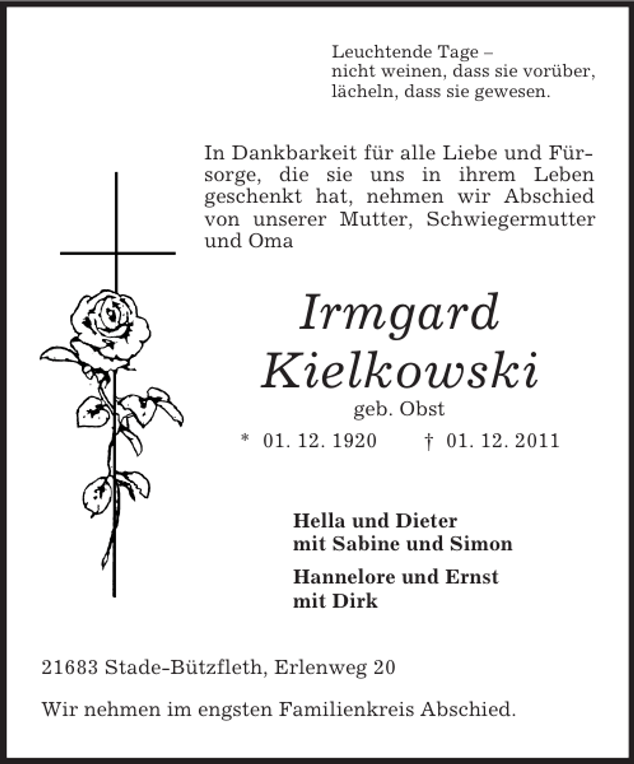 <p>Leuchtende Tage –<br />nicht weinen, dass sie vorüber,<br />lächeln, dass sie gewesen.</p><p>In Dankbarkeit für alle Liebe und Fürsorge, die sie uns in ihrem Leben<br />geschenkt hat, nehmen wir Abschied<br />von unserer Mutter, Schwiegermutter<br />und Oma</p><p>Irmgard<br />Kielkowski<br />geb. Obst<br />* 01. 12. 1920</p><p>† 01. 12. 2011</p><p>Hella und Dieter<br />mit Sabine und Simon<br />Hannelore und Ernst<br />mit Dirk<br />21683 Stade-Bützfleth, Erlenweg 20<br />Wir nehmen im engsten Familienkreis Abschied.</p>