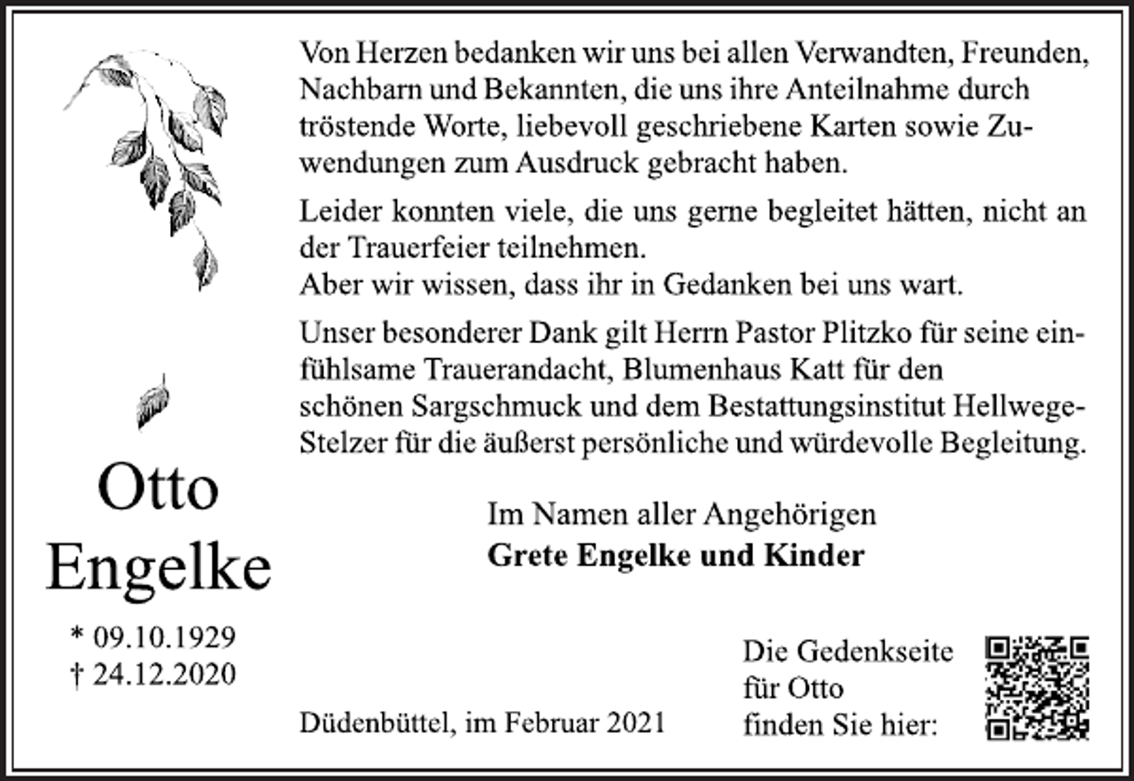 <p>Von Herzen bedanken wir uns bei allen Verwandten, Freunden,<br />Nachbarn und Bekannten, die uns ihre Anteilnahme durch<br />tröstende Worte, liebevoll geschriebene Karten sowie Zuwendungen zum Ausdruck gebracht haben.<br />Leider konnten viele, die uns gerne begleitet hätten, nicht an<br />der Trauerfeier teilnehmen.<br />Aber wir wissen, dass ihr in Gedanken bei uns wart.<br />Unser besonderer Dank gilt Herrn Pastor Plitzko für seine einfühlsame Trauerandacht, Blumenhaus Katt für den<br />schönen Sargschmuck und dem Bestattungsinstitut Hellwege-<br />Stelzer für die äußerst persönliche und würdevolle Begleitung. Otto<br />Otto Engelke<br />* 09.10.1929<br />† 24.12.2020<br />Im Namen aller Angehörigen<br />Grete Engelke und Kinder<br />Düdenbüttel, im Februar 2021</p>