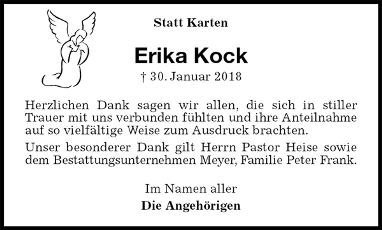<p>Statt Karten<br />Erika Kock<br />† 30. Januar 2018<br />Herzlichen Dank sagen wir allen, die sich in stiller Trauer mit uns verbunden fühlten und ihre Anteilnahme<br />auf so vielfältige Weise zum Ausdruck brachten.<br />Unser besonderer Dank gilt Herrn Pastor Heise sowie dem Bestattungsunternehmen Meyer, Familie Peter Frank.<br />Im Namen aller<br />Die Angehörigen</p>