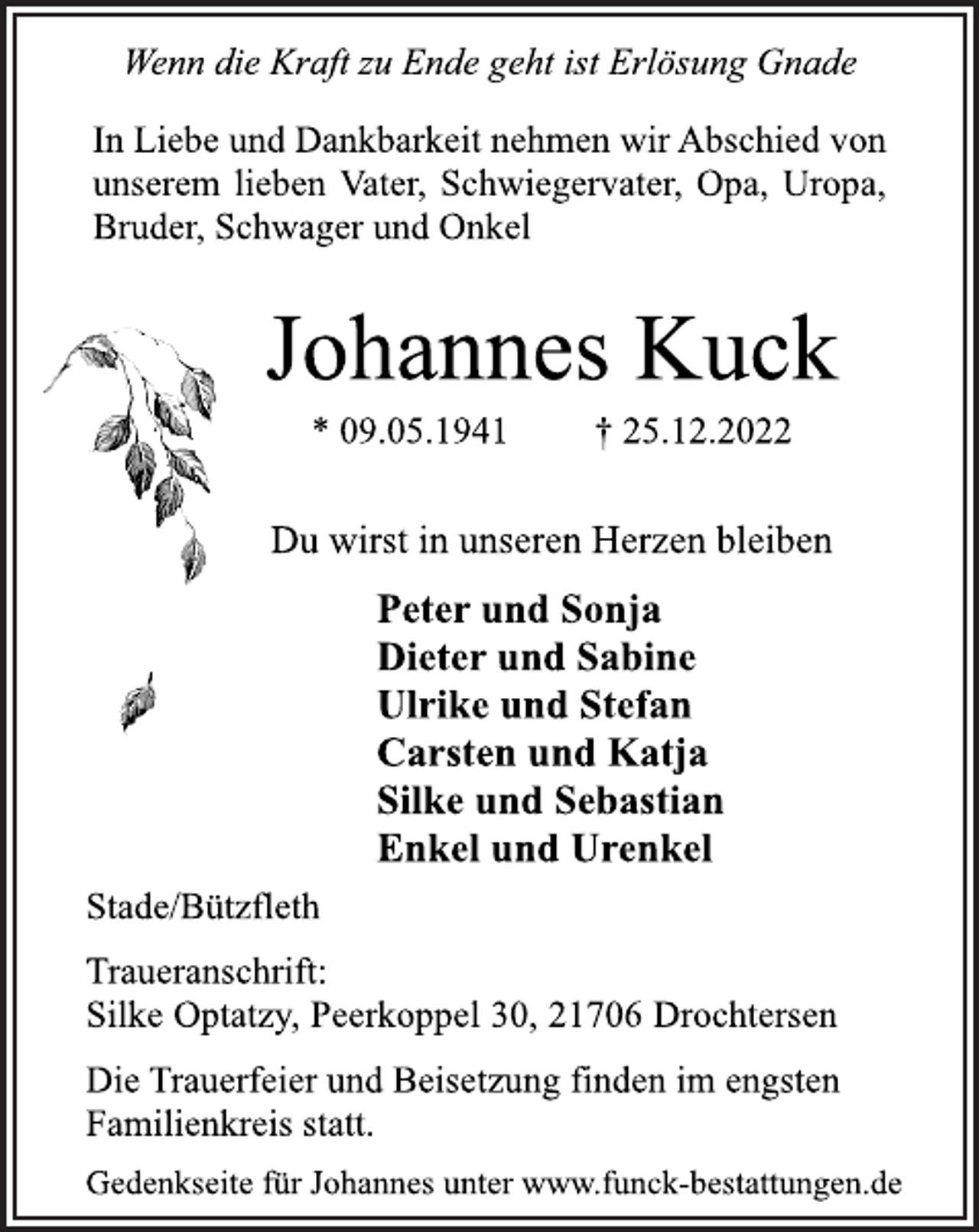 <p>Wenn die Kraft zu Ende geht ist Erlösung Gnade<br />In Liebe und Dankbarkeit nehmen wir Abschied von<br />unserem lieben Vater, Schwiegervater, Opa, Uropa,<br />Bruder, Schwager und Onkel<br />Johannes Kuck<br />* 09.05.1941 † 25.12.2022<br />Du wirst in unseren Herzen bleiben<br />Peter und Sonja<br />Dieter und Sabine<br />Ulrike und Stefan<br />Carsten und Katja<br />Silke und Sebastian<br />Enkel und Urenkel<br />Stade/Bützfleth<br />Traueranschrift:<br />Silke Optatzy, Peerkoppel 30, 21706 Drochtersen<br />Die Trauerfeier und Beisetzung finden im engsten<br />Familienkreis statt.<br />Gedenkseite für Johannes unter www.funck-bestattungen.de</p>
