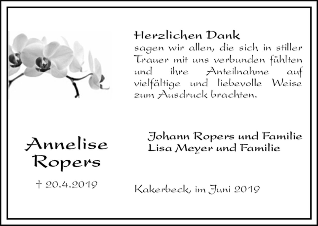 <p>Herzlichen Dank<br />sagen wir allen, die sich in stiller Trauer mit uns verbunden fühlten und ihre Anteilnahme auf<br />vielfältige und liebevolle Weise zum Ausdruck brachten.<br />Johann Ropers und Familie<br />Lisa Meyer und Familie<br />Kakerbeck, im Juni 2019<br />Annelise<br />Ropers</p><p>† 20.4.2019</p>